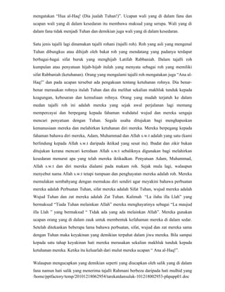 mengatakan “Hua al-Haq! (Dia jualah Tuhan!)”. Ucapan wali yang di dalam fana dan
ucapan wali yang di dalam kesedaran itu membawa maksud yang serupa. Wali yang di
dalam fana tidak menjadi Tuhan dan demikian juga wali yang di dalam kesedaran.

Satu jenis tajalli lagi dinamakan tajalli rohani (tajalli roh). Roh yang asli yang mengenal
Tuhan dibungkus atau dihijab oleh bakat roh yang mendatang yang padanya terdapat
berbagai-bagai sifat buruk yang menghijab Latifah Rabbaniah. Dalam tajalli roh
kumpulan atau penyatuan hijab-hijab itulah yang menyata sebagai roh yang memiliki
sifat Rabbaniah (ketuhanan). Orang yang mengalami tajalli roh mengatakan juga “Ana al-
Haq!” dan pada ucapan tersebut ada pengakuan tentang ketuhanan rohnya. Dia benar-
benar merasakan rohnya itulah Tuhan dan dia melihat sekalian makhluk tunduk kepada
keagungan, kebesaran dan kemuliaan rohnya. Orang yang mudah terjatuh ke dalam
medan tajalli roh ini adalah mereka yang sejak awal perjalanan lagi memang
mempercayai dan berpegang kepada fahaman wahdatul wujud dan mereka sengaja
mencari penyatuan dengan Tuhan. Segala usaha ditujukan bagi menghapuskan
kemanusiaan mereka dan melahirkan ketuhanan diri mereka. Mereka berpegang kepada
fahaman bahawa diri mereka, Adam, Muhammad dan Allah s.w.t adalah yang satu (kami
berlindung kepada Allah s.w.t daripada iktikad yang sesat itu). Ibadat dan zikir bukan
ditujukan kerana mencari keredaan Allah s.w.t sebaliknya digunakan bagi melahirkan
kesedaran menurut apa yang telah mereka iktikadkan. Penyatuan Adam, Muhammad,
Allah s.w.t dan diri mereka dialami pada makam roh. Sejak mula lagi, walaupun
menyebut nama Allah s.w.t tetapi tumpuan dan penghayatan mereka adalah roh. Mereka
memulakan sembahyang dengan memukau diri sendiri agar meyakini bahawa perbuatan
mereka adalah Perbuatan Tuhan, sifat mereka adalah Sifat Tuhan, wujud mereka adalah
Wujud Tuhan dan zat mereka adalah Zat Tuhan. Kalimah “La ilaha illa Llah” yang
bermaksud “Tiada Tuhan melainkan Allah” mereka menghayatinya sebagai “La maujud
illa Llah ” yang bermaksud “ Tidak ada yang ada melainkan Allah”. Mereka gunakan
ucapan orang yang di dalam zauk untuk membentuk kefahaman mereka di dalam sedar.
Setelah ditekankan beberapa lama bahawa perbuatan, sifat, wujud dan zat mereka sama
dengan Tuhan maka keyakinan yang demikian terpahat dalam jiwa mereka. Bila sampai
kepada satu tahap keyakinan hati mereka merasakan sekalian makhluk tunduk kepada
ketuhanan mereka. Ketika itu keluarlah dari mulut mereka ucapan “ Ana al-Haq!”.

Walaupun mengucapkan yang demikian seperti yang diucapkan oleh salik yang di dalam
fana namun hati salik yang menerima tajalli Rahmani berbeza daripada hati mulhid yang
/home/pptfactory/temp/20101218062954/tarekatdansuluk-101218002953-phpapp01.doc
 