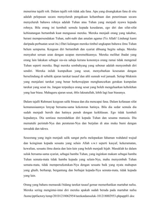 menerima tajalli roh. Dalam tajalli roh tidak ada fana. Apa yang disangkakan fana di situ
adalah pelepasan secara menyeluruh pengakuan kehambaan dan penerimaan secara
menyeluruh bahawa rohnya adalah Tuhan atau Tuhan yang menjadi nyawa kepada
rohnya. Bila orang ini kembali semula kepada kesedaran, ego diri dan sifat-sifat
kebinatangan bertambah kuat menguasai mereka. Mereka menjadi orang yang takabur,
berani mempersendakan Tuhan, nabi-nabi dan amalan agama (Ya Allah! Lindungi kami
daripada perbuatan sesat itu.) Dari kalangan mereka timbul ungkapan bahawa ilmu Tuhan
belum sempurna. Keegoan diri bertambah dan syariat dibuang begitu sahaja. Mereka
menyahut seruan azan dengan ucapan meremehkannya. Mereka melihat ibadat yang
orang lain lakukan sebagai sia-sia sahaja kerana kononnya orang ramai tidak mengenal
Tuhan seperti mereka. Bagi mereka sembahyang yang sebenar adalah menyembah diri
sendiri. Mereka inilah kumpulkan yang sesat, menyebarkan kesesatan dengan
berselindung di sebalik ajaran tarekat tasauf dan ahli sunnah wal jamaah. Setiap Mukmin
yang menjalani tarekat yang benar berkewajipan menghancurkan gerakan kumpulan
tarekat yang sesat itu. Jangan terpedaya orang sesat yang boleh mengeluarkan kebolehan
yang luar biasa. Mahaguru ajaran sesat, iblis laknatullah, lebih lagi luar biasanya.

Dalam tajalli Rahmani keegoan salik binasa dan dia mencapai fana. Dalam kefanaan sifat
kemanusiaannya lenyap bersama-sama kekotoran hatinya. Bila dia sedar semula dia
sudah menjadi bersih dan hatinya penuh dengan keikhlasan. Ego tidak kembali
kepadanya. Dia sentiasa merendahkan diri kepada Tuhan dan sesama manusia. Dia
mematuhi perintah-Nya dan peraturan-Nya dan berjalan di atas muka bumi dengan
tawaduk dan takwa.

Seseorang yang ingin menjadi salik sangat perlu melepaskan fahaman wahdatul wujud
dan keinginan kepada sesuatu yang selain Allah s.w.t seperti kasyaf, kekeramatan,
kewalian, sesuatu ilmu dunia dan lain-lain yang boleh menjadi hijab. Masuklah ke dalam
suluk bersama-sama syariat, sebagai hamba Tuhan, yang inginkan makam sebagai hamba
Tuhan semata-mata tidak hamba kepada yang selain-Nya, mahu menyembah Tuhan
semata-mata, tidak mempersekutukan-Nya dengan sesuatu baik yang nyata mahupun
yang ghaib, berharap, bergantung dan berhajat kepada-Nya semata-mata, tidak kepada
yang lain.

Orang yang baharu memasuki bidang tarekat tasauf gemar memerhatikan martabat nafsu.
Mereka sering mengintai-intai diri mereka apakah sudah berada pada martabat nafsu
/home/pptfactory/temp/20101218062954/tarekatdansuluk-101218002953-phpapp01.doc
 