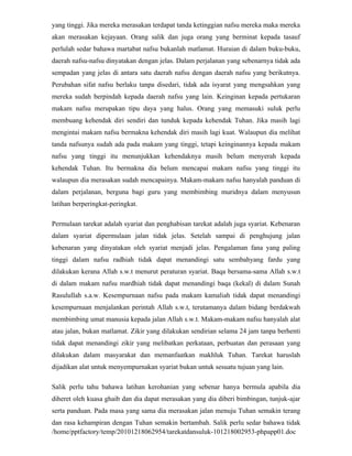 yang tinggi. Jika mereka merasakan terdapat tanda ketinggian nafsu mereka maka mereka
akan merasakan kejayaan. Orang salik dan juga orang yang berminat kepada tasauf
perlulah sedar bahawa martabat nafsu bukanlah matlamat. Huraian di dalam buku-buku,
daerah nafsu-nafsu dinyatakan dengan jelas. Dalam perjalanan yang sebenarnya tidak ada
sempadan yang jelas di antara satu daerah nafsu dengan daerah nafsu yang berikutnya.
Perubahan sifat nafsu berlaku tanpa disedari, tidak ada isyarat yang mengsahkan yang
mereka sudah berpindah kepada daerah nafsu yang lain. Keinginan kepada pertukaran
makam nafsu merupakan tipu daya yang halus. Orang yang memasuki suluk perlu
membuang kehendak diri sendiri dan tunduk kepada kehendak Tuhan. Jika masih lagi
mengintai makam nafsu bermakna kehendak diri masih lagi kuat. Walaupun dia melihat
tanda nafsunya sudah ada pada makam yang tinggi, tetapi keinginannya kepada makam
nafsu yang tinggi itu menunjukkan kehendaknya masih belum menyerah kepada
kehendak Tuhan. Itu bermakna dia belum mencapai makam nafsu yang tinggi itu
walaupun dia merasakan sudah mencapainya. Makam-makam nafsu hanyalah panduan di
dalam perjalanan, berguna bagi guru yang membimbing muridnya dalam menyusun
latihan berperingkat-peringkat.

Permulaan tarekat adalah syariat dan penghabisan tarekat adalah juga syariat. Kebenaran
dalam syariat dipermulaan jalan tidak jelas. Setelah sampai di penghujung jalan
kebenaran yang dinyatakan oleh syariat menjadi jelas. Pengalaman fana yang paling
tinggi dalam nafsu radhiah tidak dapat menandingi satu sembahyang fardu yang
dilakukan kerana Allah s.w.t menurut peraturan syariat. Baqa bersama-sama Allah s.w.t
di dalam makam nafsu mardhiah tidak dapat menandingi baqa (kekal) di dalam Sunah
Rasulullah s.a.w. Kesempurnaan nafsu pada makam kamaliah tidak dapat menandingi
kesempurnaan menjalankan perintah Allah s.w.t, terutamanya dalam bidang berdakwah
membimbing umat manusia kepada jalan Allah s.w.t. Makam-makam nafsu hanyalah alat
atau jalan, bukan matlamat. Zikir yang dilakukan sendirian selama 24 jam tanpa berhenti
tidak dapat menandingi zikir yang melibatkan perkataan, perbuatan dan perasaan yang
dilakukan dalam masyarakat dan memanfaatkan makhluk Tuhan. Tarekat haruslah
dijadikan alat untuk menyempurnakan syariat bukan untuk sesuatu tujuan yang lain.

Salik perlu tahu bahawa latihan kerohanian yang sebenar hanya bermula apabila dia
diheret oleh kuasa ghaib dan dia dapat merasakan yang dia diberi bimbingan, tunjuk-ajar
serta panduan. Pada masa yang sama dia merasakan jalan menuju Tuhan semakin terang
dan rasa kehampiran dengan Tuhan semakin bertambah. Salik perlu sedar bahawa tidak
/home/pptfactory/temp/20101218062954/tarekatdansuluk-101218002953-phpapp01.doc
 