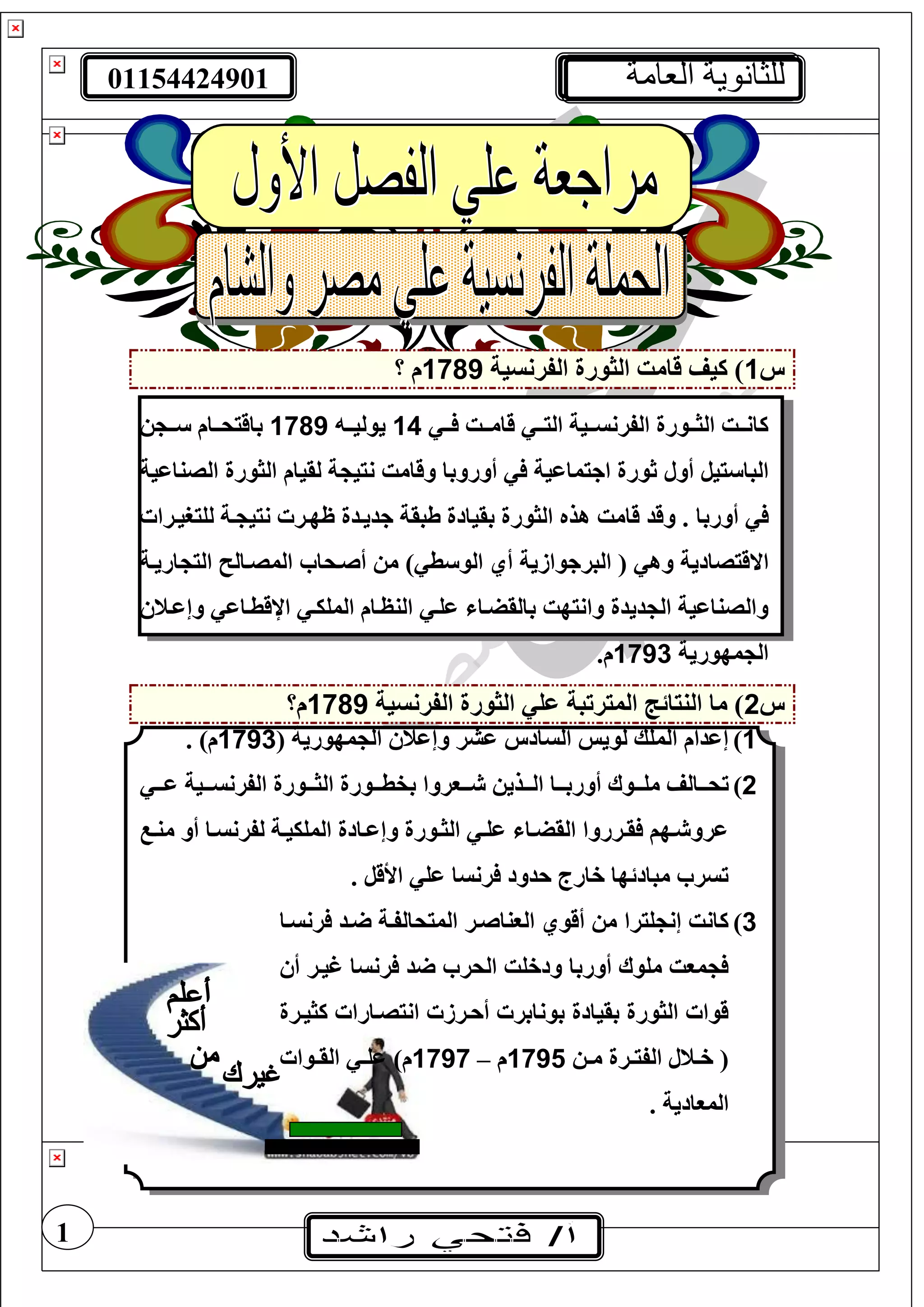 01154424901 ‫العامة‬ ‫للثانوية‬
1
‫س‬1‫الفرنسية‬ ‫الثورة‬ ‫قامت‬ ‫كيف‬ )1789‫؟‬ ‫م‬
‫تت‬‫ت‬ ‫تتت‬‫ت‬‫قام‬ ‫تت‬‫ت‬‫الي‬ ‫تتية‬‫ت‬‫الفرنس‬ ‫تتورة‬‫ت‬‫الث‬ ‫تتت‬‫ت‬‫كان‬14‫ي‬‫تت‬‫ت‬‫ولي‬1789‫تت‬‫ت‬ ‫تتام‬‫ت‬‫باقيح‬
‫ييل‬ ‫البا‬‫أول‬‫ة‬ ‫نيي‬ ‫وقامت‬ ‫أوروبا‬ ‫اجيماعية‬ ‫ثورة‬‫ا‬ ‫الثورة‬ ‫لقيام‬‫ل‬‫صناعية‬
‫أوربا‬‫جديتدة‬ ‫طبقة‬ ‫بقيادة‬ ‫الثورة‬ ‫هذه‬ ‫قامت‬ ‫وقد‬ .‫لغيريترا‬ ‫تة‬ ‫نيي‬ ‫ظهتر‬
‫اال‬‫م‬ ) ‫ط‬ ‫الو‬ ‫أي‬ ‫البرجوازية‬ ( ‫وه‬ ‫قيصادية‬‫أصتحا‬‫اريتة‬ ‫الي‬ ‫المصتال‬
‫عغت‬ ‫بالقضتا‬ ‫وانيهت‬ ‫ديدة‬ ‫ال‬ ‫والصناعية‬‫المغيت‬ ‫النظتام‬‫اإلقطتاع‬‫وإعتن‬
‫مهورية‬ ‫ال‬1793.‫م‬
‫س‬2‫الفرنسية‬ ‫الثورة‬ ‫عغ‬ ‫الميرتبة‬ ‫النيائج‬ ‫ما‬ )1789‫م؟‬
1)( ‫مهورية‬ ‫ال‬ ‫وإعن‬ ‫عشر‬ ‫السادس‬ ‫لويس‬ ‫المغك‬ ‫إعدام‬1793. )‫م‬
2)‫ت‬‫تت‬‫ت‬‫ع‬ ‫تتية‬‫ت‬‫الفرنس‬ ‫تتورة‬‫ت‬‫الث‬ ‫تتورة‬‫ت‬‫بفط‬ ‫تتوروا‬‫ت‬ ‫تتذي‬‫ت‬‫ال‬ ‫تتا‬‫ت‬‫أورب‬ ‫تتوا‬‫ت‬‫مغ‬ ‫تتالف‬‫ت‬‫ح‬
‫تا‬‫ت‬‫لفرنس‬ ‫تة‬‫ت‬‫المغيي‬ ‫تادة‬‫ت‬‫وإع‬ ‫تورة‬‫ت‬‫الث‬ ‫ت‬‫ت‬‫عغ‬ ‫تا‬‫ت‬‫القض‬ ‫ترروا‬‫ت‬‫ق‬ ‫تهف‬‫ت‬ ‫عرو‬‫أو‬‫ت‬‫ت‬‫من‬
. ‫األقل‬ ‫عغ‬ ‫رنسا‬ ‫حدود‬ ‫خارج‬ ‫مبادئها‬ ‫تسر‬
3)‫رنستا‬ ‫تد‬ ‫الميحالفتة‬ ‫الوناصتر‬ ‫أقوي‬ ‫م‬ ‫غيرا‬ ‫إن‬ ‫كانت‬
‫أ‬ ‫غيتر‬ ‫رنسا‬ ‫د‬ ‫الحر‬ ‫ودخغت‬ ‫أوربا‬ ‫مغوا‬ ‫موت‬
‫كثيترة‬ ‫انيصتارا‬ ‫أحترز‬ ‫بونابر‬ ‫بقيادة‬ ‫الثورة‬ ‫قوا‬
‫ت‬‫ت‬‫م‬ ‫ترة‬‫ت‬‫الفي‬ ‫تنل‬‫ت‬‫خ‬ (1795‫م‬–1797‫توا‬‫ت‬‫الق‬ ‫ت‬‫ت‬‫عغ‬ )‫م‬
. ‫الموادية‬
 