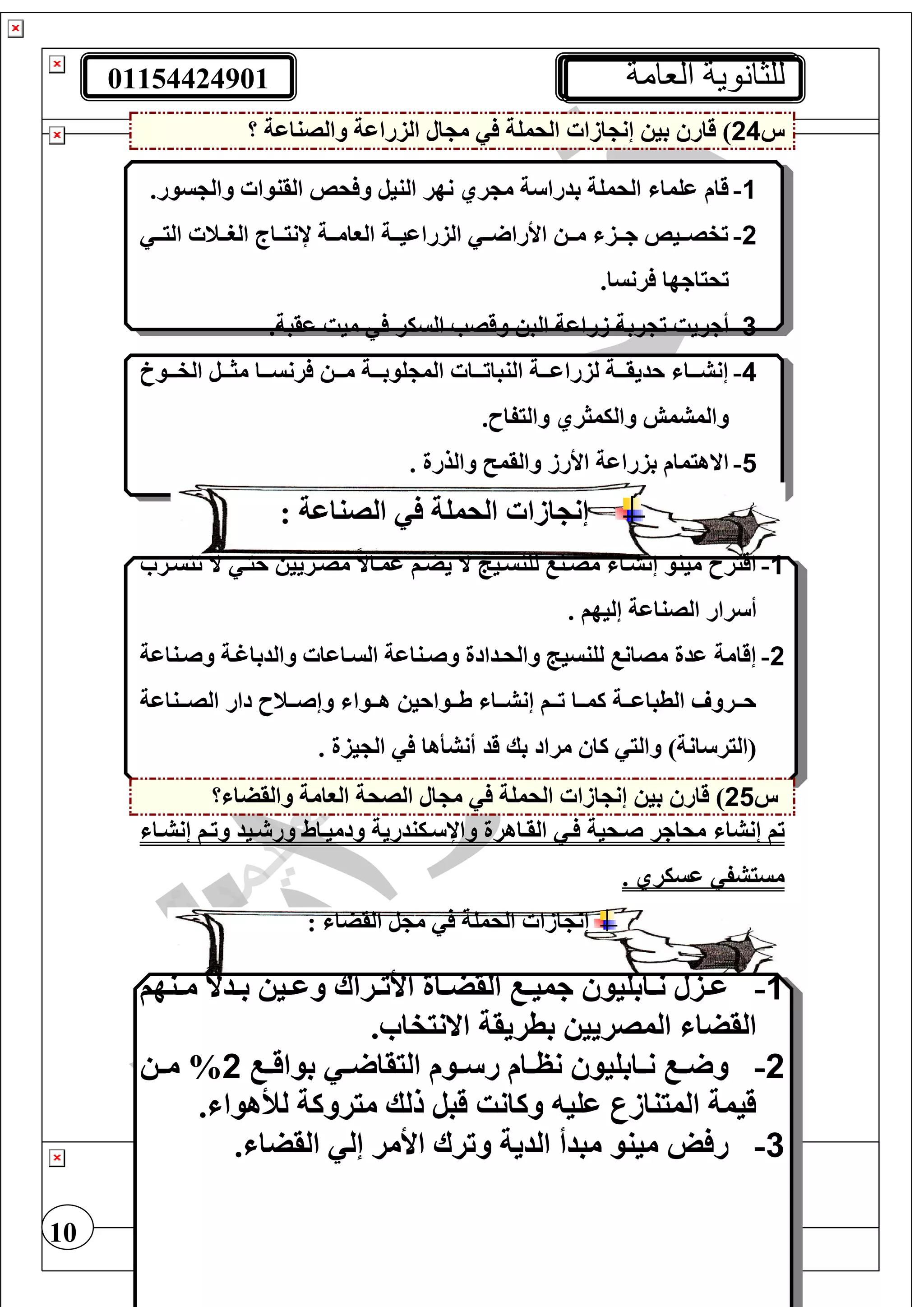 01154424901 ‫العامة‬ ‫للثانوية‬
10
‫س‬24‫بي‬ ‫قار‬ )‫ازا‬ ‫إن‬‫؟‬ ‫والصناعة‬ ‫الزراعة‬ ‫ال‬ ‫م‬ ‫الحمغة‬
1-.‫سور‬ ‫وال‬ ‫القنوا‬ ‫حا‬ ‫و‬ ‫النيل‬ ‫نهر‬ ‫ري‬ ‫م‬ ‫ة‬ ‫بدرا‬ ‫الحمغة‬ ‫عغما‬ ‫قام‬
2-‫تت‬‫ت‬‫الر‬ ‫تتاج‬‫ت‬‫إلني‬ ‫تتة‬‫ت‬‫الوام‬ ‫تتة‬‫ت‬‫الزراعي‬ ‫تت‬‫ت‬ ‫األرا‬ ‫تت‬‫ت‬‫م‬ ‫تتز‬‫ت‬‫ج‬ ‫تتيا‬‫ت‬‫تفص‬‫تت‬‫ت‬‫الي‬ ‫ن‬
.‫رنسا‬ ‫تحياجها‬
3-‫أجريت‬.‫عقبة‬ ‫ميت‬ ‫السير‬ ‫وقصب‬ ‫الب‬ ‫زراعة‬ ‫ربة‬ ‫ت‬
4-‫الفتتتو‬ ‫مثتتتل‬ ‫تتا‬‫ت‬‫رنس‬ ‫متتت‬ ‫غوبتتتة‬ ‫الم‬ ‫تتا‬‫ت‬‫النبات‬ ‫لزراعتتتة‬ ‫تتة‬‫ت‬‫حديق‬ ‫إنشتتتا‬
.‫واليفاح‬ ‫واليمثري‬ ‫والمشمش‬
5-. ‫والذرة‬ ‫والقم‬ ‫األرز‬ ‫بزراعة‬ ‫االهيمام‬
: ‫الصناعة‬ ‫الحمغة‬ ‫ازا‬ ‫إن‬
1-‫ال‬ ‫لغنستيج‬ ‫مصتن‬ ‫إنشتا‬ ‫مينو‬ ‫اقيرح‬‫تيستر‬ ‫ال‬ ‫حيت‬ ‫مصتريي‬ ً‫ال‬‫عمتا‬ ‫يضتف‬
. ‫إليهف‬ ‫الصناعة‬ ‫رار‬ ‫أ‬
2-‫وصتناعة‬ ‫والدباغتة‬ ‫الستاعا‬ ‫وصتناعة‬ ‫والحتدادة‬ ‫لغنسيج‬ ‫مصان‬ ‫عدة‬ ‫إقامة‬
‫تتناعة‬‫ت‬‫الص‬ ‫دار‬ ‫تتنح‬‫ت‬‫وإص‬ ‫تتوا‬‫ت‬‫ه‬ ‫تتواحي‬‫ت‬‫ط‬ ‫تتا‬‫ت‬‫إنش‬ ‫تتف‬‫ت‬‫ت‬ ‫تتا‬‫ت‬‫كم‬ ‫تتة‬‫ت‬‫الطباع‬ ‫تترو‬‫ت‬‫ح‬
‫قد‬ ‫بك‬ ‫مراد‬ ‫كا‬ ‫والي‬ )‫انة‬ ‫(الير‬‫أنشأها‬. ‫يزة‬ ‫ال‬
‫س‬25‫بي‬ ‫قار‬ )‫ازا‬ ‫إن‬‫الحمغة‬‫؟‬ ‫والقضا‬ ‫الوامة‬ ‫الصحة‬ ‫ال‬ ‫م‬
‫تف‬‫إ‬‫نشا‬‫إنشتا‬ ‫وتتف‬ ‫تيد‬ ‫ور‬ ‫ودميتاط‬ ‫تيندرية‬ ‫واإل‬ ‫القتاهرة‬ ‫ت‬ ‫صتحية‬ ‫محاجر‬
. ‫عسيري‬ ‫مسيشف‬
: ‫القضا‬ ‫ل‬ ‫م‬ ‫الحمغة‬ ‫ازا‬ ‫إن‬
1-‫تنهف‬‫ت‬‫م‬ ً‫ال‬‫تد‬‫ت‬‫ب‬ ‫تي‬‫ت‬‫وع‬ ‫تراا‬‫ت‬‫األت‬ ‫تاة‬‫ت‬‫القض‬ ‫ت‬‫ت‬‫جمي‬ ‫تابغيو‬‫ت‬‫ن‬ ‫تزل‬‫ت‬‫ع‬
. ‫االنيفا‬ ‫بطريقة‬ ‫المصريي‬ ‫القضا‬
2-‫ت‬‫ت‬ ‫اليقا‬ ‫توم‬‫ت‬ ‫ر‬ ‫تام‬‫ت‬‫نظ‬ ‫تابغيو‬‫ت‬‫ن‬ ‫ت‬‫ت‬ ‫و‬‫ت‬‫ت‬‫بواق‬2‫ت‬‫ت‬‫م‬ %
. ‫لألهوا‬ ‫ميروكة‬ ‫للك‬ ‫قبل‬ ‫وكانت‬ ‫عغي‬ ‫المينازر‬ ‫قيمة‬
3-. ‫القضا‬ ‫إل‬ ‫األمر‬ ‫وترا‬ ‫الدية‬ ‫مبدأ‬ ‫مينو‬ ‫ل‬ ‫ر‬
 