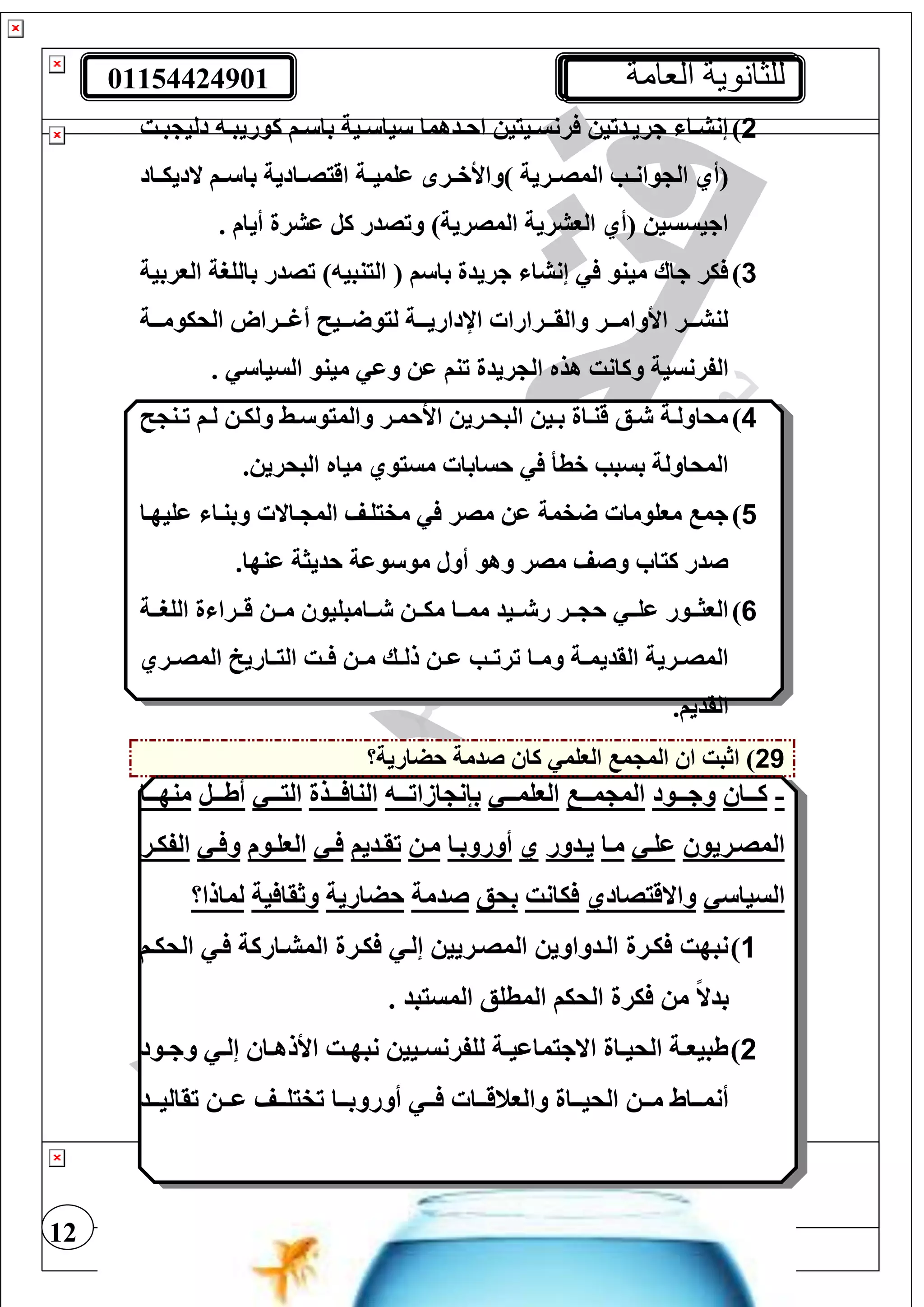01154424901 ‫العامة‬ ‫للثانوية‬
12
2)‫تت‬‫ت‬‫ب‬ ‫دلي‬ ‫ت‬‫ت‬‫كوريب‬ ‫تف‬‫ت‬ ‫با‬ ‫تية‬‫ت‬ ‫يا‬ ‫تدهما‬‫ت‬‫اح‬ ‫تييي‬‫ت‬‫رنس‬ ‫تدتي‬‫ت‬‫جري‬ ‫تا‬‫ت‬‫إنش‬
‫ت‬‫ت‬‫وان‬ ‫ال‬ ‫(أي‬‫تاد‬‫ت‬‫الديي‬ ‫تف‬‫ت‬ ‫با‬ ‫تادية‬‫ت‬‫اقيص‬ ‫تة‬‫ت‬‫عغمي‬ ‫تر‬‫ت‬‫)واألخ‬ ‫ترية‬‫ت‬‫المص‬ ‫ب‬
. ‫أيام‬ ‫عشرة‬ ‫كل‬ ‫وتصدر‬ )‫المصرية‬ ‫الوشرية‬ ‫(أي‬ ‫اجيسسي‬
3)‫الوربية‬ ‫بالغرة‬ ‫تصدر‬ ) ‫الينبي‬ ( ‫ف‬ ‫با‬ ‫جريدة‬ ‫إنشا‬ ‫مينو‬ ‫جاا‬ ‫ير‬
‫الحيومتتتة‬ ‫أغتتتراو‬ ‫تتتي‬ ‫ليو‬ ‫اإلداريتتتة‬ ‫والقتتترارا‬ ‫األوامتتتر‬ ‫لنشتتتر‬
‫مين‬ ‫وع‬ ‫ع‬ ‫تنف‬ ‫ريدة‬ ‫ال‬ ‫هذه‬ ‫وكانت‬ ‫الفرنسية‬. ‫السيا‬ ‫و‬
4)‫تن‬‫ت‬‫ت‬ ‫تف‬‫ت‬‫ل‬ ‫ت‬‫ت‬‫ولي‬ ‫تط‬‫ت‬ ‫والميو‬ ‫تر‬‫ت‬‫األحم‬ ‫تري‬‫ت‬‫البح‬ ‫تي‬‫ت‬‫ب‬ ‫تاة‬‫ت‬‫قن‬ ‫تع‬‫ت‬ ‫تة‬‫ت‬‫محاول‬
. ‫البحري‬ ‫مياه‬ ‫مسيوي‬ ‫حسابا‬ ‫خطأ‬ ‫بسبب‬ ‫المحاولة‬
5)‫عغيهتا‬ ‫وبنتا‬ ‫تاال‬ ‫الم‬ ‫مفيغتف‬ ‫مصر‬ ‫ع‬ ‫فمة‬ ‫موغوما‬ ‫جم‬
.‫عنها‬ ‫حديثة‬ ‫وعة‬ ‫مو‬ ‫أول‬ ‫وهو‬ ‫مصر‬ ‫وصف‬ ‫كيا‬ ‫صدر‬
6)‫تت‬‫ت‬‫م‬ ‫تتامبغيو‬‫ت‬ ‫تت‬‫ت‬‫مي‬ ‫تتا‬‫ت‬‫مم‬ ‫تتيد‬‫ت‬ ‫ر‬ ‫تتر‬‫ت‬ ‫ح‬ ‫تت‬‫ت‬‫عغ‬ ‫تتور‬‫ت‬‫الوث‬‫تتة‬‫ت‬‫الغر‬ ‫ة‬ ‫تترا‬‫ت‬‫ق‬
‫تري‬‫ت‬‫المص‬ ‫تاريخ‬‫ت‬‫الي‬ ‫تت‬‫ت‬ ‫ت‬‫ت‬‫م‬ ‫تك‬‫ت‬‫لل‬ ‫ت‬‫ت‬‫ع‬ ‫تب‬‫ت‬‫ترت‬ ‫تا‬‫ت‬‫وم‬ ‫تة‬‫ت‬‫القديم‬ ‫ترية‬‫ت‬‫المص‬
.‫القديف‬
29‫حضارية؟‬ ‫صدمة‬ ‫كا‬ ‫الوغم‬ ‫م‬ ‫الم‬ ‫ا‬ ‫اثبت‬ )
-‫كتتتا‬‫وجتتتود‬‫متتت‬ ‫الم‬‫الوغمتتت‬‫ازاتتتت‬ ‫بإن‬‫تتتذة‬ ‫النا‬‫اليتتت‬‫أطتتتل‬‫منهتتتا‬
‫المصتريو‬‫ت‬‫ت‬‫عغ‬‫تا‬‫ت‬‫م‬‫تدور‬‫ت‬‫ي‬‫ي‬‫تا‬‫ت‬‫أوروب‬‫مت‬‫تديف‬‫ت‬‫تق‬‫ت‬‫ت‬‫توم‬‫ت‬‫الوغ‬‫ت‬‫ت‬ ‫و‬‫تر‬‫ت‬‫الفي‬
‫السيا‬‫واالقيصادي‬‫يانت‬‫بحع‬‫صدمة‬‫حضارية‬‫ية‬ ‫وثقا‬‫لمالا؟‬
1)‫الحيتف‬ ‫ت‬ ‫المشتاركة‬ ‫يترة‬ ‫إلت‬ ‫المصتريي‬ ‫التدواوي‬ ‫يترة‬ ‫نبهت‬
. ‫المسيبد‬ ‫المطغع‬ ‫الحيف‬ ‫يرة‬ ‫م‬ ً‫ال‬‫بد‬
2)‫تود‬‫ت‬‫وج‬ ‫ت‬‫ت‬‫إل‬ ‫تا‬‫ت‬‫األله‬ ‫تت‬‫ت‬‫نبه‬ ‫تيي‬‫ت‬‫لغفرنس‬ ‫تة‬‫ت‬‫االجيماعي‬ ‫تاة‬‫ت‬‫الحي‬ ‫تة‬‫ت‬‫طبيو‬
‫تت‬‫ت‬ ‫تتا‬‫ت‬‫والونق‬ ‫تتاة‬‫ت‬‫الحي‬ ‫تت‬‫ت‬‫م‬ ‫تتاط‬‫ت‬‫أنم‬‫تتا‬‫ت‬‫أوروب‬‫تتد‬‫ت‬‫تقالي‬ ‫تت‬‫ت‬‫ع‬ ‫تتف‬‫ت‬‫تفيغ‬
 