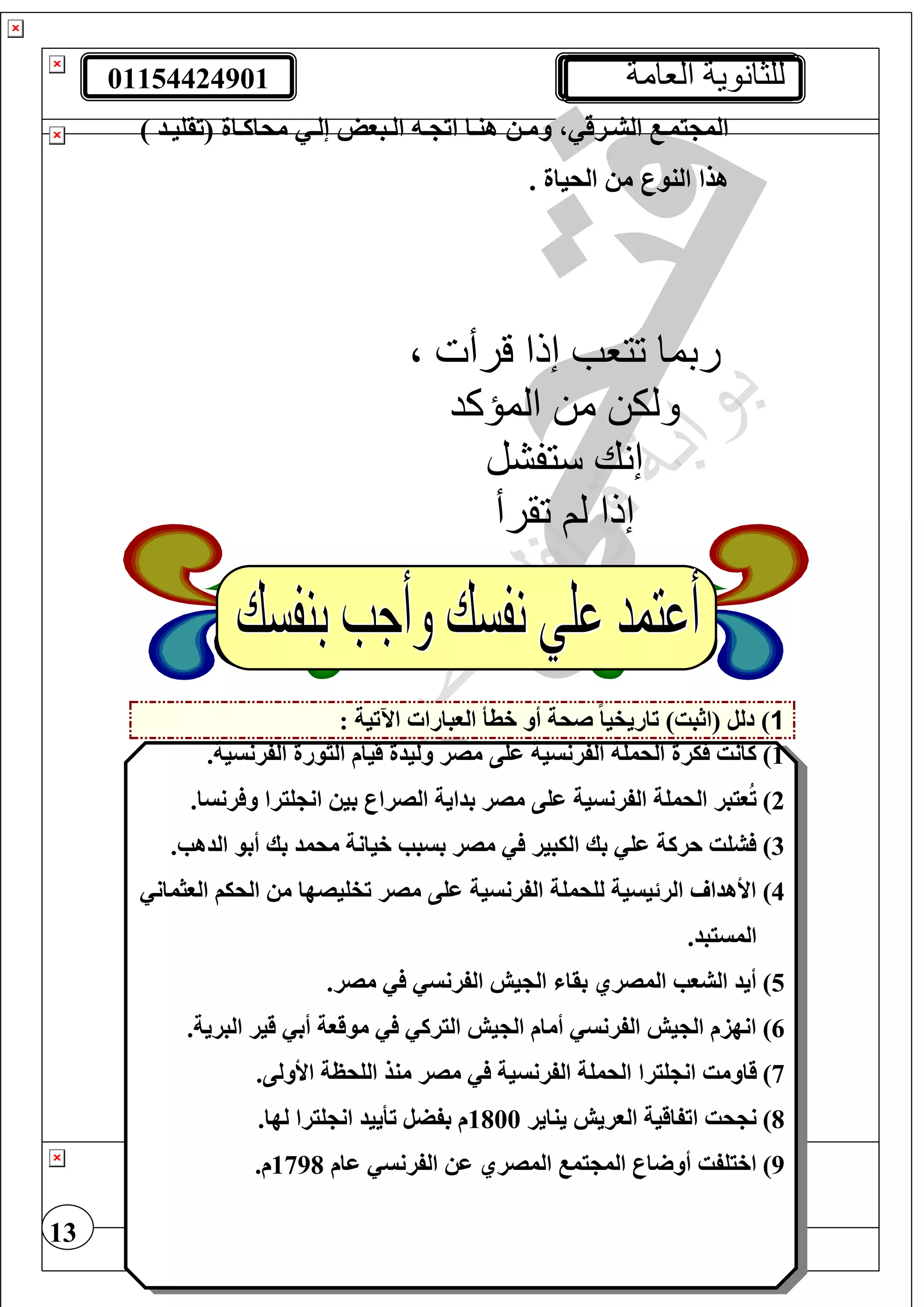 01154424901 ‫العامة‬ ‫للثانوية‬
13
‫ت‬‫ت‬‫وم‬ ، ‫ترق‬‫ت‬‫الش‬ ‫ت‬‫ت‬‫يم‬ ‫الم‬) ‫تد‬‫ت‬‫(تقغي‬ ‫تاة‬‫ت‬‫محاك‬ ‫ت‬‫ت‬‫إل‬ ‫تبول‬‫ت‬‫ال‬ ‫ت‬‫ت‬ ‫ات‬ ‫تا‬‫ت‬‫هن‬
. ‫الحياة‬ ‫م‬ ‫النور‬ ‫هذا‬
1: ‫اآلتية‬ ‫الوبارا‬ ‫خطأ‬ ‫أو‬ ‫صحة‬ ً‫ا‬‫تاريفي‬ )‫(اثبت‬ ‫دلل‬ )
1).‫الفرنسية‬ ‫الثورة‬ ‫قيام‬ ‫وليدة‬ ‫مصر‬ ‫عغى‬ ‫الفرنسية‬ ‫الحمغة‬ ‫يرة‬ ‫كانت‬
2).‫رنسا‬ ‫و‬ ‫غيرا‬ ‫ان‬ ‫بي‬ ‫الصرار‬ ‫بداية‬ ‫مصر‬ ‫عغى‬ ‫الفرنسية‬ ‫الحمغة‬ ‫ويبر‬ُ‫ت‬
3).‫الدهب‬ ‫أبو‬ ‫بك‬ ‫محمد‬ ‫خيانة‬ ‫بسبب‬ ‫مصر‬ ‫اليبير‬ ‫بك‬ ‫عغ‬ ‫حركة‬ ‫شغت‬
4)‫الوثمان‬ ‫الحيف‬ ‫م‬ ‫تفغيصها‬ ‫مصر‬ ‫عغى‬ ‫الفرنسية‬ ‫لغحمغة‬ ‫الرئيسية‬ ‫األهدا‬
.‫المسيبد‬
5).‫مصر‬ ‫الفرنس‬ ‫يش‬ ‫ال‬ ‫بقا‬ ‫المصري‬ ‫الشوب‬ ‫أيد‬
6).‫البرية‬ ‫قير‬ ‫أب‬ ‫موقوة‬ ‫اليرك‬ ‫يش‬ ‫ال‬ ‫أمام‬ ‫الفرنس‬ ‫يش‬ ‫ال‬ ‫انهزم‬
7)‫غير‬ ‫ان‬ ‫قاومت‬.‫األولى‬ ‫الغحظة‬ ‫منذ‬ ‫مصر‬ ‫الفرنسية‬ ‫الحمغة‬ ‫ا‬
8)‫يناير‬ ‫الوريش‬ ‫اتفاقية‬ ‫حت‬ ‫ن‬1800.‫لها‬ ‫غيرا‬ ‫ان‬ ‫تأييد‬ ‫بفضل‬ ‫م‬
9)‫عام‬ ‫الفرنس‬ ‫ع‬ ‫المصري‬ ‫يم‬ ‫الم‬ ‫ار‬ ‫أو‬ ‫اخيغفت‬1798.‫م‬
‫ربما‬‫تتعب‬‫إذا‬‫قرأت‬،
‫المؤكد‬ ‫من‬ ‫ولكن‬
‫ستفشل‬ ‫إنك‬
‫ت‬ ‫لم‬ ‫إذا‬‫قرأ‬
 