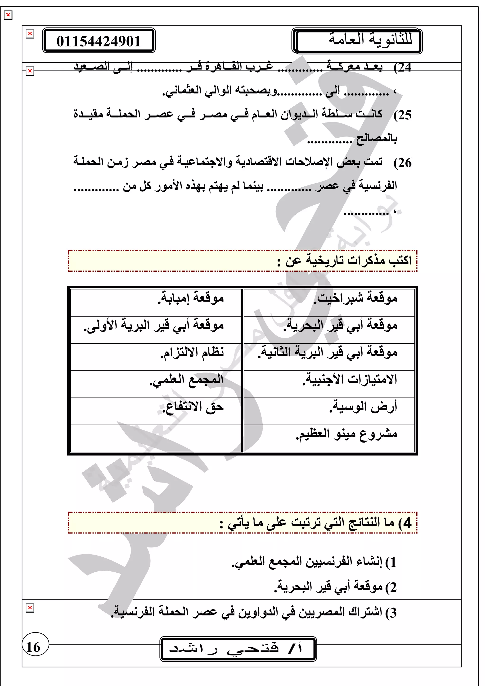 01154424901 ‫العامة‬ ‫للثانوية‬
16
24)‫تتتة‬‫ت‬‫مورك‬ ‫تتتد‬‫ت‬‫بو‬.............‫تتتر‬‫ت‬ ‫تتتاهرة‬‫ت‬‫الق‬ ‫تتتر‬‫ت‬‫غ‬.............‫تتتويد‬‫ت‬‫الص‬ ‫تتتى‬‫ت‬‫إل‬
،.............‫إلى‬.............. ‫الوثمان‬ ‫الوال‬ ‫وبصحبي‬
25)‫تتتدة‬‫ت‬‫مقي‬ ‫تتتة‬‫ت‬‫الحمغ‬ ‫تتتر‬‫ت‬‫عص‬ ‫تتت‬‫ت‬ ‫تتتر‬‫ت‬‫مص‬ ‫تتت‬‫ت‬ ‫تتتام‬‫ت‬‫الو‬ ‫تتتديوا‬‫ت‬‫ال‬ ‫تتتغطة‬‫ت‬ ‫تتتت‬‫ت‬‫كان‬
‫بالمصال‬.............
26)‫الحمغتة‬ ‫زمت‬ ‫مصتر‬ ‫ت‬ ‫واالجيماعيتة‬ ‫االقيصادية‬ ‫اإلصنحا‬ ‫بول‬ ‫تمت‬
‫عصر‬ ‫الفرنسية‬.............‫م‬ ‫كل‬ ‫األمور‬ ‫بهذه‬ ‫يهيف‬ ‫لف‬ ‫بينما‬.............
،.............
: ‫ع‬ ‫تاريفية‬ ‫مذكرا‬ ‫اكيب‬
.‫براخيت‬ ‫موقوة‬.‫إمبابة‬ ‫موقوة‬
.‫البحرية‬ ‫قير‬ ‫أب‬ ‫موقوة‬.‫األولى‬ ‫البرية‬ ‫قير‬ ‫أب‬ ‫موقوة‬
.‫الثانية‬ ‫البرية‬ ‫قير‬ ‫أب‬ ‫موقوة‬.‫االليزام‬ ‫نظام‬
.‫األجنبية‬ ‫االمييازا‬. ‫الوغم‬ ‫م‬ ‫الم‬
.‫ية‬ ‫الو‬ ‫أرو‬.‫االنيفار‬ ‫حع‬
.‫الوظيف‬ ‫مينو‬ ‫مشرور‬
4: ‫يأت‬ ‫ما‬ ‫عغى‬ ‫ترتبت‬ ‫الي‬ ‫النيائج‬ ‫ما‬ )
1). ‫الوغم‬ ‫م‬ ‫الم‬ ‫الفرنسيي‬ ‫إنشا‬
2).‫البحرية‬ ‫قير‬ ‫أب‬ ‫موقوة‬
3).‫الفرنسية‬ ‫الحمغة‬ ‫عصر‬ ‫الدواوي‬ ‫المصريي‬ ‫يراا‬ ‫ا‬
 
