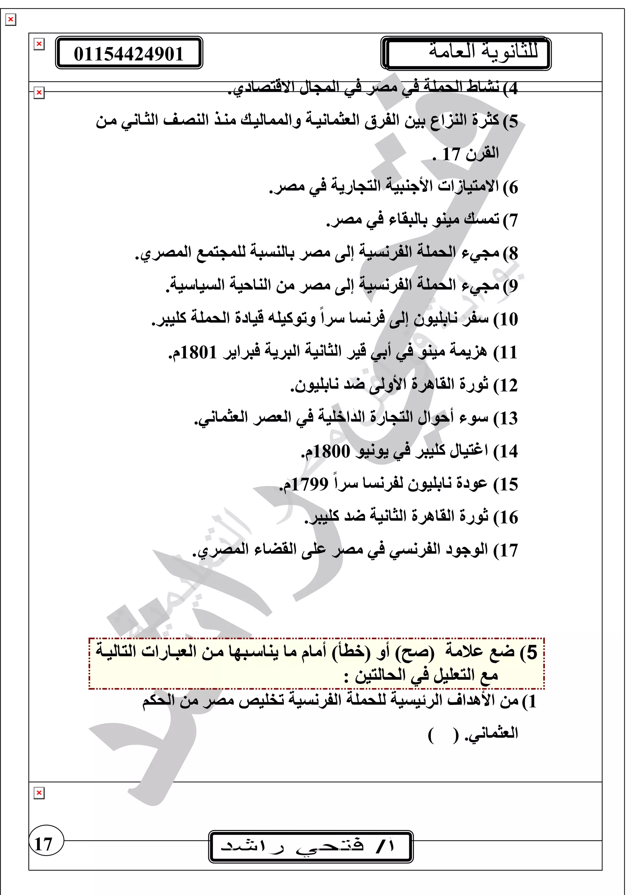 01154424901 ‫العامة‬ ‫للثانوية‬
17
4).‫االقيصادي‬ ‫ال‬ ‫الم‬ ‫مصر‬ ‫الحمغة‬ ‫نشاط‬
5)‫مت‬ ‫الثتان‬ ‫النصتف‬ ‫منتذ‬ ‫والمماليتك‬ ‫الوثمانيتة‬ ‫الفرأل‬ ‫بي‬ ‫النزار‬ ‫كثرة‬
‫القر‬17.
6).‫مصر‬ ‫ارية‬ ‫الي‬ ‫األجنبية‬ ‫االمييازا‬
7).‫مصر‬ ‫بالبقا‬ ‫مينو‬ ‫تمسك‬
8).‫المصري‬ ‫يم‬ ‫لغم‬ ‫بالنسبة‬ ‫مصر‬ ‫إلى‬ ‫الفرنسية‬ ‫الحمغة‬ ‫م‬
9).‫ية‬ ‫السيا‬ ‫الناحية‬ ‫م‬ ‫مصر‬ ‫إلى‬ ‫الفرنسية‬ ‫الحمغة‬ ‫م‬
10).‫كغيبر‬ ‫الحمغة‬ ‫قيادة‬ ‫وتوكيغ‬ ً‫ا‬‫ر‬ ‫رنسا‬ ‫إلى‬ ‫نابغيو‬ ‫فر‬
11)‫الب‬ ‫الثانية‬ ‫قير‬ ‫أب‬ ‫مينو‬ ‫هزيمة‬‫براير‬ ‫رية‬1801.‫م‬
12). ‫نابغيو‬ ‫د‬ ‫األولى‬ ‫القاهرة‬ ‫ثورة‬
13). ‫الوثمان‬ ‫الوصر‬ ‫الداخغية‬ ‫ارة‬ ‫الي‬ ‫أحوال‬ ‫و‬
14)‫يونيو‬ ‫كغيبر‬ ‫اغييال‬1800.‫م‬
15)ً‫ا‬‫ر‬ ‫لفرنسا‬ ‫نابغيو‬ ‫عودة‬1799.‫م‬
16).‫كغيبر‬ ‫د‬ ‫الثانية‬ ‫القاهرة‬ ‫ثورة‬
17).‫المصري‬ ‫القضا‬ ‫عغى‬ ‫مصر‬ ‫الفرنس‬ ‫الوجود‬
5‫عنمة‬ )) ‫(ص‬( ‫أو‬‫خطأ‬‫الياليتة‬ ‫الوبتارا‬ ‫مت‬ ‫تبها‬ ‫ينا‬ ‫ما‬ ‫أمام‬ )
: ‫الحاليي‬ ‫اليوغيل‬ ‫م‬
1)‫الحيف‬ ‫م‬ ‫مصر‬ ‫تفغيا‬ ‫الفرنسية‬ ‫لغحمغة‬ ‫الرئيسية‬ ‫األهدا‬ ‫م‬
( . ‫الوثمان‬)
 
