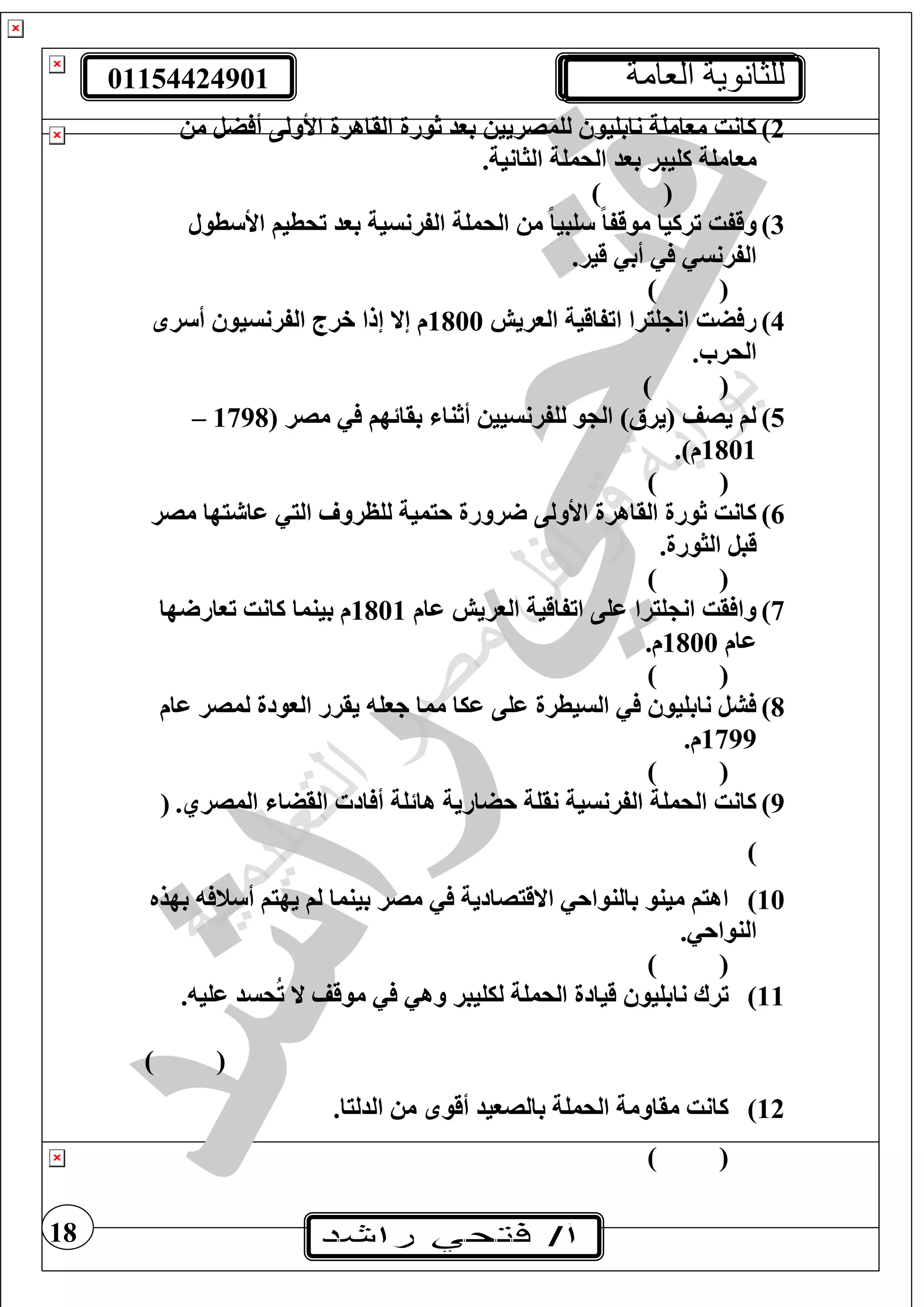 01154424901 ‫العامة‬ ‫للثانوية‬
18
2)‫م‬ ‫ضل‬ ‫أ‬ ‫األولى‬ ‫القاهرة‬ ‫ثورة‬ ‫بود‬ ‫لغمصريي‬ ‫نابغيو‬ ‫موامغة‬ ‫كانت‬
.‫الثانية‬ ‫الحمغة‬ ‫بود‬ ‫كغيبر‬ ‫موامغة‬
) (
3)‫ترك‬ ‫وقفت‬‫طول‬ ‫األ‬ ‫تحطيف‬ ‫بود‬ ‫الفرنسية‬ ‫الحمغة‬ ‫م‬ ً‫ا‬‫غبي‬ ً‫ا‬‫موقف‬ ‫يا‬
.‫قير‬ ‫أب‬ ‫الفرنس‬
) (
4)‫الوريش‬ ‫اتفاقية‬ ‫غيرا‬ ‫ان‬ ‫ضت‬ ‫ر‬1800‫ر‬ ‫أ‬ ‫الفرنسيو‬ ‫خرج‬ ‫إلا‬ ‫إال‬ ‫م‬
. ‫الحر‬
()
5)( ‫مصر‬ ‫بقائهف‬ ‫أثنا‬ ‫لغفرنسيي‬ ‫و‬ ‫ال‬ )‫(يرأل‬ ‫يصف‬ ‫لف‬1798–
1801.)‫م‬
()
6)‫مصر‬ ‫يها‬ ‫عا‬ ‫الي‬ ‫لغظرو‬ ‫حيمية‬ ‫رورة‬ ‫األولى‬ ‫القاهرة‬ ‫ثورة‬ ‫كانت‬
.‫الثورة‬ ‫قبل‬
) (
7)‫عام‬ ‫الوريش‬ ‫اتفاقية‬ ‫عغى‬ ‫غيرا‬ ‫ان‬ ‫قت‬ ‫وا‬1801‫ها‬ ‫توار‬ ‫كانت‬ ‫بينما‬ ‫م‬
‫عام‬1800.‫م‬
) (
8)‫ع‬ ‫لمصر‬ ‫الوودة‬ ‫يقرر‬ ‫جوغ‬ ‫مما‬ ‫عيا‬ ‫عغى‬ ‫السيطرة‬ ‫نابغيو‬ ‫شل‬‫ام‬
1799.‫م‬
) (
9).‫المصري‬ ‫القضا‬ ‫اد‬ ‫أ‬ ‫هائغة‬ ‫حضارية‬ ‫نقغة‬ ‫الفرنسية‬ ‫الحمغة‬ ‫كانت‬(
)
10)‫بهذه‬ ‫ن‬ ‫أ‬ ‫يهيف‬ ‫لف‬ ‫بينما‬ ‫مصر‬ ‫االقيصادية‬ ‫بالنواح‬ ‫مينو‬ ‫اهيف‬
‫ا‬. ‫لنواح‬
) (
11)‫عغي‬ ‫حسد‬ُ‫ت‬ ‫ال‬ ‫موقف‬ ‫وه‬ ‫ليغيبر‬ ‫الحمغة‬ ‫قيادة‬ ‫نابغيو‬ ‫ترا‬.
) (
12).‫الدليا‬ ‫م‬ ‫أقو‬ ‫بالصويد‬ ‫الحمغة‬ ‫مقاومة‬ ‫كانت‬
) (
 