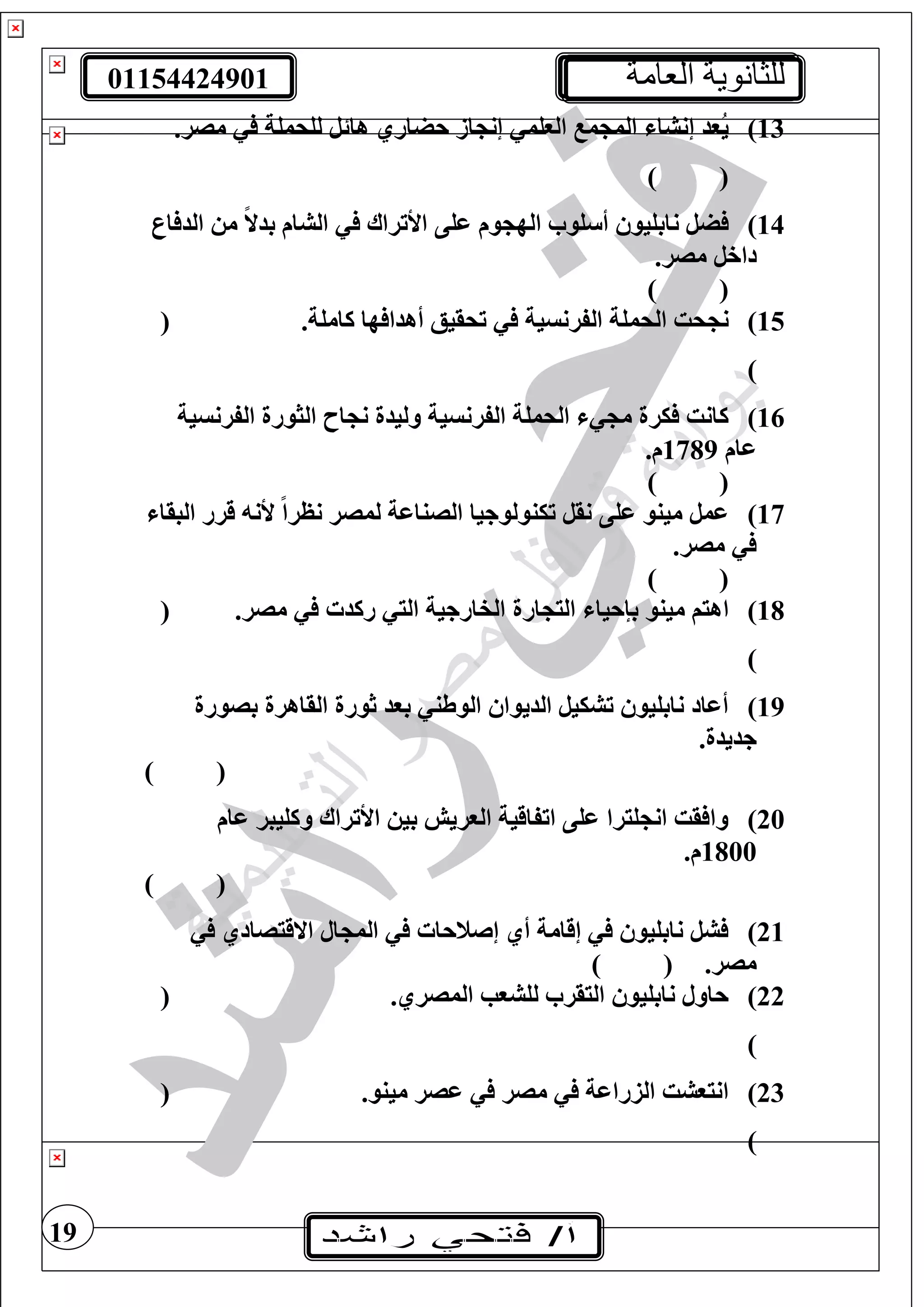 01154424901 ‫العامة‬ ‫للثانوية‬
19
13).‫مصر‬ ‫لغحمغة‬ ‫هائل‬ ‫حضاري‬ ‫از‬ ‫إن‬ ‫الوغم‬ ‫م‬ ‫الم‬ ‫إنشا‬ ‫ُود‬‫ي‬
) (
14)‫ار‬ ‫الد‬ ‫م‬ ً‫ال‬‫بد‬ ‫الشام‬ ‫األتراا‬ ‫عغى‬ ‫وم‬ ‫اله‬ ‫غو‬ ‫أ‬ ‫نابغيو‬ ‫ضل‬
.‫مصر‬ ‫داخل‬
) (
15)‫الحم‬ ‫حت‬ ‫ن‬.‫كامغة‬ ‫ها‬ ‫أهدا‬ ‫تحقيع‬ ‫الفرنسية‬ ‫غة‬(
)
16)‫الفرنسية‬ ‫الثورة‬ ‫اح‬ ‫ن‬ ‫وليدة‬ ‫الفرنسية‬ ‫الحمغة‬ ‫م‬ ‫يرة‬ ‫كانت‬
‫عام‬1789.‫م‬
) (
17)‫البقا‬ ‫قرر‬ ‫ألن‬ ً‫ا‬‫نظر‬ ‫لمصر‬ ‫الصناعة‬ ‫تينولوجيا‬ ‫نقل‬ ‫عغى‬ ‫مينو‬ ‫عمل‬
.‫مصر‬
) (
18)‫ارة‬ ‫الي‬ ‫بإحيا‬ ‫مينو‬ ‫اهيف‬.‫مصر‬ ‫ركد‬ ‫الي‬ ‫الفارجية‬(
)
19)‫بصورة‬ ‫القاهرة‬ ‫ثورة‬ ‫بود‬ ‫الوطن‬ ‫الديوا‬ ‫تشييل‬ ‫نابغيو‬ ‫أعاد‬
.‫جديدة‬
) (
20)‫عام‬ ‫وكغيبر‬ ‫األتراا‬ ‫بي‬ ‫الوريش‬ ‫اتفاقية‬ ‫عغى‬ ‫غيرا‬ ‫ان‬ ‫قت‬ ‫وا‬
1800.‫م‬
) (
21)‫ال‬ ‫الم‬ ‫إصنحا‬ ‫أي‬ ‫إقامة‬ ‫نابغيو‬ ‫شل‬‫االقيصادي‬
.‫مصر‬) (
22).‫المصري‬ ‫لغشوب‬ ‫اليقر‬ ‫نابغيو‬ ‫حاول‬(
)
23).‫مينو‬ ‫عصر‬ ‫مصر‬ ‫الزراعة‬ ‫انيوشت‬(
)
 