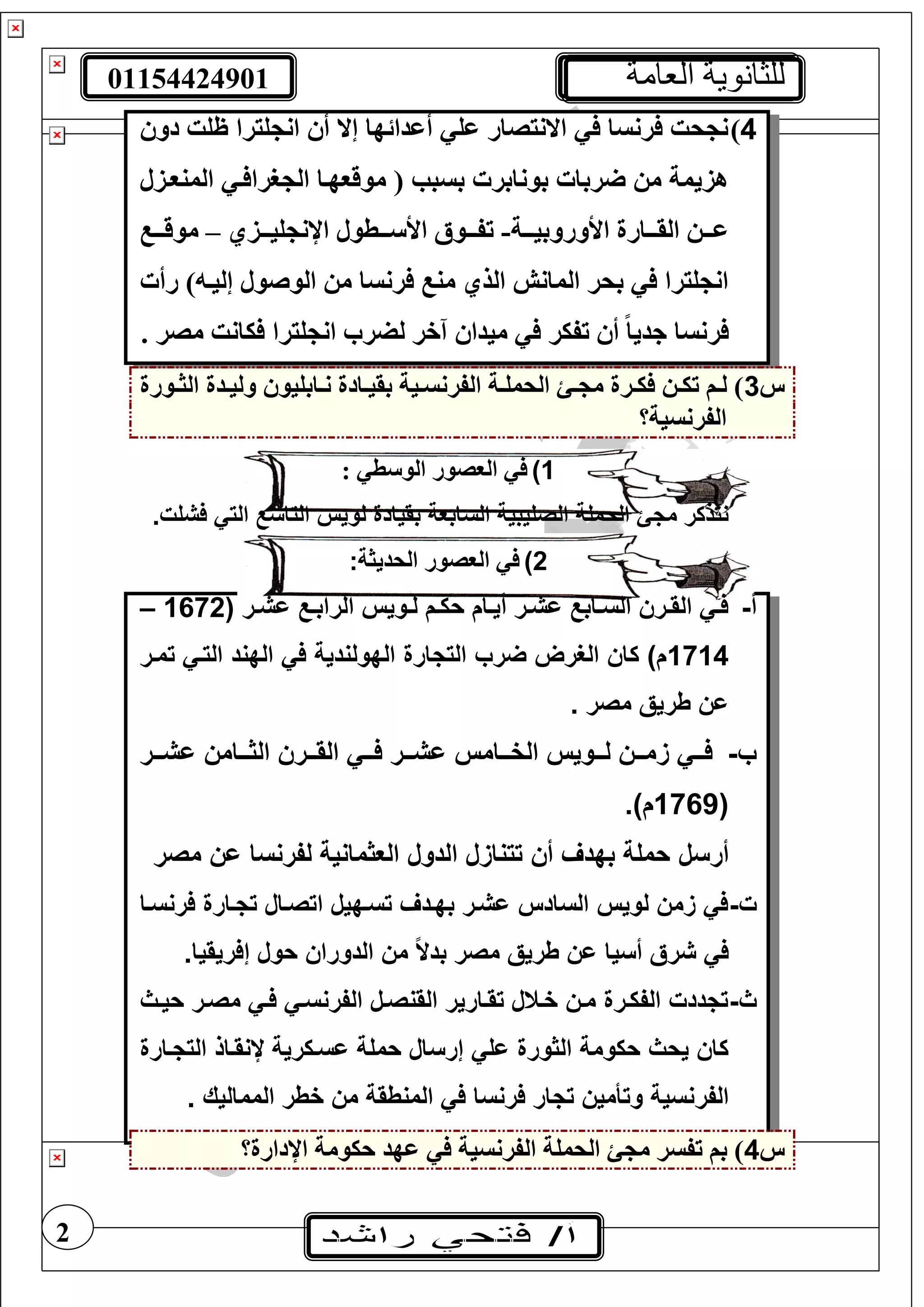 01154424901 ‫العامة‬ ‫للثانوية‬
2
4)‫دو‬ ‫ظغت‬ ‫غيرا‬ ‫ان‬ ‫أ‬ ‫إال‬ ‫أعدائها‬ ‫عغ‬ ‫االنيصار‬ ‫رنسا‬ ‫حت‬ ‫ن‬
‫المنوتزل‬ ‫ت‬ ‫ررا‬ ‫ال‬ ‫موقوهتا‬ ( ‫بسبب‬ ‫بونابر‬ ‫ربا‬ ‫م‬ ‫هزيمة‬
‫تتة‬‫ت‬‫األوروبي‬ ‫تتارة‬‫ت‬‫الق‬ ‫تت‬‫ت‬‫ع‬-‫تتطول‬‫ت‬ ‫األ‬ ‫تتوأل‬‫ت‬‫تف‬‫اإلن‬‫تتزي‬‫ت‬‫غي‬–‫تت‬‫ت‬‫موق‬
‫رأ‬ ) ‫إليت‬ ‫الوصول‬ ‫م‬ ‫رنسا‬ ‫من‬ ‫الذي‬ ‫المانش‬ ‫بحر‬ ‫غيرا‬ ‫ان‬
. ‫مصر‬ ‫يانت‬ ‫غيرا‬ ‫ان‬ ‫لضر‬ ‫آخر‬ ‫ميدا‬ ‫تفير‬ ‫أ‬ ً‫ا‬‫جدي‬ ‫رنسا‬
‫س‬3‫تورة‬‫ت‬‫الث‬ ‫تدة‬‫ت‬‫ولي‬ ‫تابغيو‬‫ت‬‫ن‬ ‫تادة‬‫ت‬‫بقي‬ ‫تية‬‫ت‬‫الفرنس‬ ‫تة‬‫ت‬‫الحمغ‬ ‫ت‬‫ت‬ ‫م‬ ‫ترة‬‫ت‬‫ي‬ ‫ت‬‫ت‬‫تي‬ ‫تف‬‫ت‬‫ل‬ )
‫الفرنسية؟‬
1): ‫ط‬ ‫الو‬ ‫الوصور‬
‫الساب‬ ‫الصليبية‬ ‫الحملة‬ ‫مجئ‬ ‫نتذكر‬.‫فشلت‬ ‫التي‬ ‫التاسع‬ ‫لويس‬ ‫بقيادة‬ ‫عة‬
2)‫الحديثة‬ ‫الوصور‬:
‫أ‬-‫ير‬‫ي‬‫اش‬ ‫يع‬‫ي‬‫الراب‬ ‫يويس‬‫ي‬‫ل‬ ‫ي‬‫ي‬‫حك‬ ‫يا‬‫ي‬‫أي‬ ‫ير‬‫ي‬‫اش‬ ‫يابع‬‫ي‬‫الس‬ ‫يرس‬‫ي‬‫الق‬ ‫يي‬‫ي‬‫ف‬1672–
1714‫تمير‬ ‫التيي‬ ‫الهند‬ ‫في‬ ‫الهولندية‬ ‫التجارة‬ ‫ضرب‬ ‫الغرض‬ ‫كاس‬ )
. ‫مصر‬ ‫طريق‬ ‫اس‬
‫ب‬-‫يير‬‫ي‬‫اش‬ ‫ييامس‬‫ي‬ ‫ال‬ ‫ييرس‬‫ي‬‫الق‬ ‫ييي‬‫ي‬‫ف‬ ‫يير‬‫ي‬‫اش‬ ‫ييامس‬‫ي‬‫الف‬ ‫ييويس‬‫ي‬‫ل‬ ‫ييس‬‫ي‬‫م‬ ‫ييي‬‫ي‬‫ف‬
1769.)
‫أرسل‬‫ا‬ ‫ل‬ ‫تتنا‬ ‫أس‬ ‫بهدف‬ ‫حملة‬‫مصر‬ ‫اس‬ ‫لفرنسا‬ ‫مانية‬ ‫الع‬ ‫لدول‬
‫ت‬-‫فرنسيا‬ ‫تجيارة‬ ‫اتصيال‬ ‫تسيهيل‬ ‫بهيدف‬ ‫اشير‬ ‫السادس‬ ‫لويس‬ ‫مس‬ ‫في‬
‫شرق‬ ‫في‬‫أسيا‬.‫إفريقيا‬ ‫حول‬ ‫الدوراس‬ ‫مس‬ ً‫ال‬‫بد‬ ‫مصر‬ ‫طريق‬ ‫اس‬
‫ث‬-‫حييث‬ ‫مصير‬ ‫فيي‬ ‫الفرنسيي‬ ‫القنصيل‬ ‫تقيارير‬ ‫فيتل‬ ‫ميس‬ ‫الفكيرة‬ ‫تجددت‬
‫التجيارة‬ ‫ننقياذ‬ ‫اسيكرية‬ ‫حملة‬ ‫إرسال‬ ‫الي‬ ‫ورة‬ ‫ال‬ ‫حكومة‬ ‫يحث‬ ‫كاس‬
‫الفر‬. ‫المماليك‬ ‫فطر‬ ‫مس‬ ‫المنطقة‬ ‫في‬ ‫فرنسا‬ ‫تجار‬ ‫وتأميس‬ ‫نسية‬
‫س‬4‫اإلدارة؟‬ ‫حيومة‬ ‫عهد‬ ‫الفرنسية‬ ‫الحمغة‬ ‫م‬ ‫تفسر‬ ‫بف‬ )
 