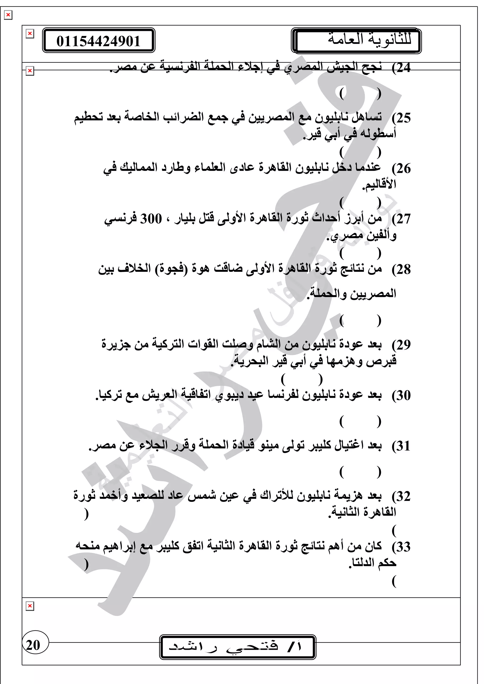 01154424901 ‫العامة‬ ‫للثانوية‬
20
24).‫مصر‬ ‫ع‬ ‫الفرنسية‬ ‫الحمغة‬ ‫إجن‬ ‫المصري‬ ‫يش‬ ‫ال‬ ‫ن‬
) (
25)‫تحطيف‬ ‫بود‬ ‫الفاصة‬ ‫الضرائب‬ ‫جم‬ ‫المصريي‬ ‫م‬ ‫نابغيو‬ ‫تساهل‬
‫طول‬ ‫أ‬.‫قير‬ ‫أب‬
) (
26)‫المماليك‬ ‫وطارد‬ ‫الوغما‬ ‫عاد‬ ‫القاهرة‬ ‫نابغيو‬ ‫دخل‬ ‫عندما‬
.‫األقاليف‬
) (
27)، ‫بغيار‬ ‫قيل‬ ‫األولى‬ ‫القاهرة‬ ‫ثورة‬ ‫أحداث‬ ‫أبرز‬ ‫م‬300‫رنس‬
.‫مصري‬ ‫وألفي‬
) (
28))‫وة‬ ( ‫هوة‬ ‫اقت‬ ‫األولى‬ ‫القاهرة‬ ‫ثورة‬ ‫نيائج‬ ‫م‬‫بي‬ ‫الفن‬
.‫والحمغة‬ ‫المصريي‬
) (
29)‫جزيرة‬ ‫م‬ ‫اليركية‬ ‫القوا‬ ‫وصغت‬ ‫الشام‬ ‫م‬ ‫نابغيو‬ ‫عودة‬ ‫بود‬
.‫البحرية‬ ‫قير‬ ‫أب‬ ‫وهزمها‬ ‫قبرص‬
) (
30).‫تركيا‬ ‫م‬ ‫الوريش‬ ‫اتفاقية‬ ‫ديبوي‬ ‫عيد‬ ‫لفرنسا‬ ‫نابغيو‬ ‫عودة‬ ‫بود‬
) (
31)‫مينو‬ ‫تولى‬ ‫كغيبر‬ ‫اغييال‬ ‫بود‬.‫مصر‬ ‫ع‬ ‫ن‬ ‫ال‬ ‫وقرر‬ ‫الحمغة‬ ‫قيادة‬
) (
32)‫ثورة‬ ‫وأخمد‬ ‫لغصويد‬ ‫عاد‬ ‫مس‬ ‫عي‬ ‫لألتراا‬ ‫نابغيو‬ ‫هزيمة‬ ‫بود‬
.‫الثانية‬ ‫القاهرة‬(
)
33)‫منح‬ ‫إبراهيف‬ ‫م‬ ‫كغيبر‬ ‫اتفع‬ ‫الثانية‬ ‫القاهرة‬ ‫ثورة‬ ‫نيائج‬ ‫أهف‬ ‫م‬ ‫كا‬
.‫الدليا‬ ‫حيف‬(
)
 