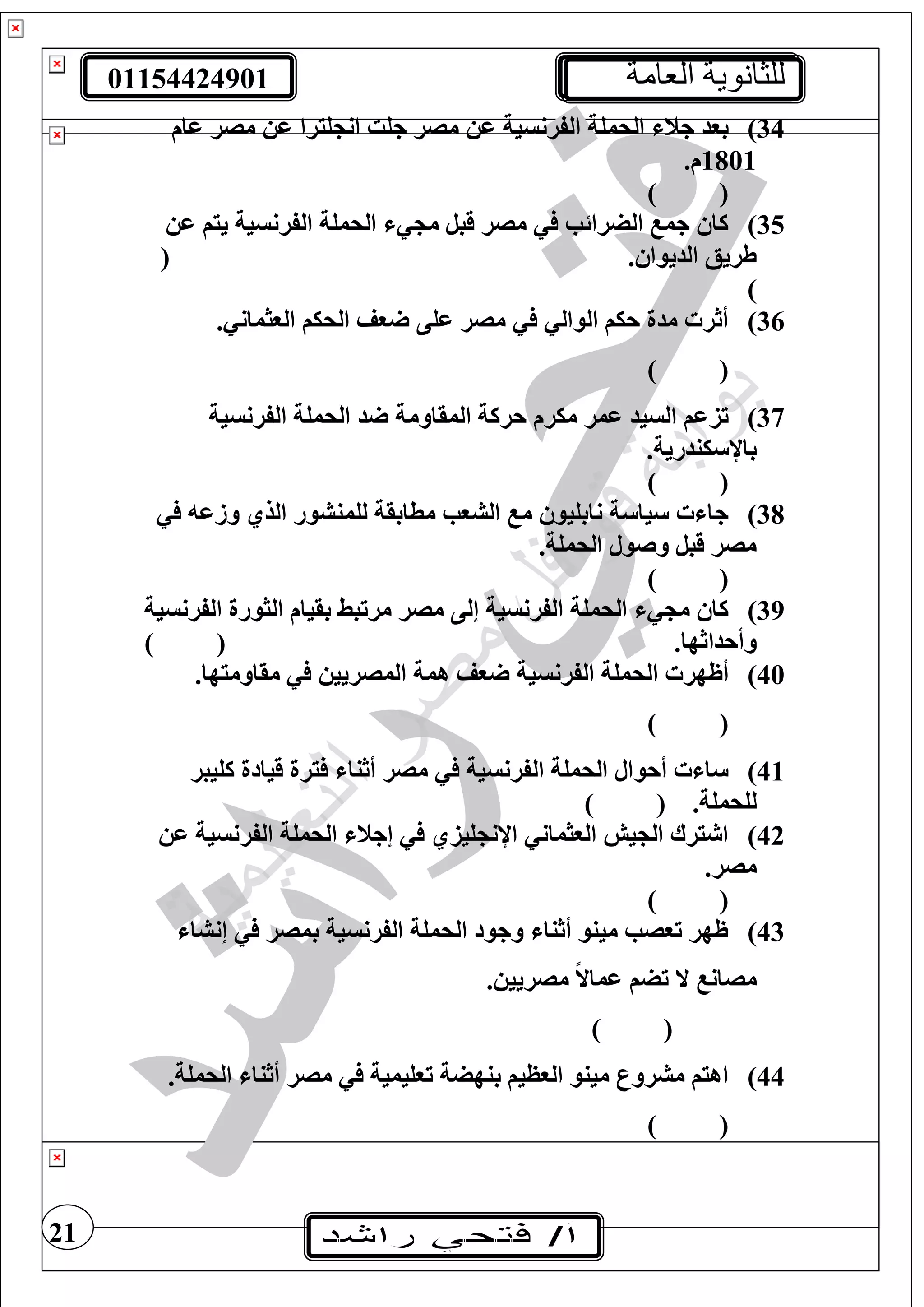 01154424901 ‫العامة‬ ‫للثانوية‬
21
34)‫ال‬ ‫الحمغة‬ ‫جن‬ ‫بود‬‫عام‬ ‫مصر‬ ‫ع‬ ‫غيرا‬ ‫ان‬ ‫جغت‬ ‫مصر‬ ‫ع‬ ‫فرنسية‬
1801.‫م‬
) (
35)‫ع‬ ‫ييف‬ ‫الفرنسية‬ ‫الحمغة‬ ‫م‬ ‫قبل‬ ‫مصر‬ ‫الضرائب‬ ‫جم‬ ‫كا‬
. ‫الديوا‬ ‫طريع‬(
)
36). ‫الوثمان‬ ‫الحيف‬ ‫وف‬ ‫عغى‬ ‫مصر‬ ‫الوال‬ ‫حيف‬ ‫مدة‬ ‫أثر‬
) (
37)‫د‬ ‫المقاومة‬ ‫حركة‬ ‫ميرم‬ ‫عمر‬ ‫السيد‬ ‫تزعف‬‫الفرنسية‬ ‫الحمغة‬
‫يندرية‬ ‫باإل‬.
) (
38)‫وزع‬ ‫الذي‬ ‫لغمنشور‬ ‫مطابقة‬ ‫الشوب‬ ‫م‬ ‫نابغيو‬ ‫ة‬ ‫يا‬ ‫جا‬
.‫الحمغة‬ ‫وصول‬ ‫قبل‬ ‫مصر‬
) (
39)‫الفرنسية‬ ‫الثورة‬ ‫بقيام‬ ‫مرتبط‬ ‫مصر‬ ‫إلى‬ ‫الفرنسية‬ ‫الحمغة‬ ‫م‬ ‫كا‬
.‫وأحداثها‬) (
40)‫الفرنس‬ ‫الحمغة‬ ‫أظهر‬.‫مقاوميها‬ ‫المصريي‬ ‫همة‬ ‫وف‬ ‫ية‬
) (
41)‫كغيبر‬ ‫قيادة‬ ‫يرة‬ ‫أثنا‬ ‫مصر‬ ‫الفرنسية‬ ‫الحمغة‬ ‫أحوال‬ ‫ا‬
.‫لغحمغة‬) (
42)‫ع‬ ‫الفرنسية‬ ‫الحمغة‬ ‫إجن‬ ‫غيزي‬ ‫اإلن‬ ‫الوثمان‬ ‫يش‬ ‫ال‬ ‫يرا‬ ‫ا‬
.‫مصر‬
) (
43)‫بمصر‬ ‫الفرنسية‬ ‫الحمغة‬ ‫وجود‬ ‫أثنا‬ ‫مينو‬ ‫توصب‬ ‫ظهر‬‫إنشا‬
. ‫مصريي‬ ً‫ال‬‫عما‬ ‫تضف‬ ‫ال‬ ‫مصان‬
) (
44).‫الحمغة‬ ‫أثنا‬ ‫مصر‬ ‫توغيمية‬ ‫بنهضة‬ ‫الوظيف‬ ‫مينو‬ ‫مشرور‬ ‫اهيف‬
) (
 