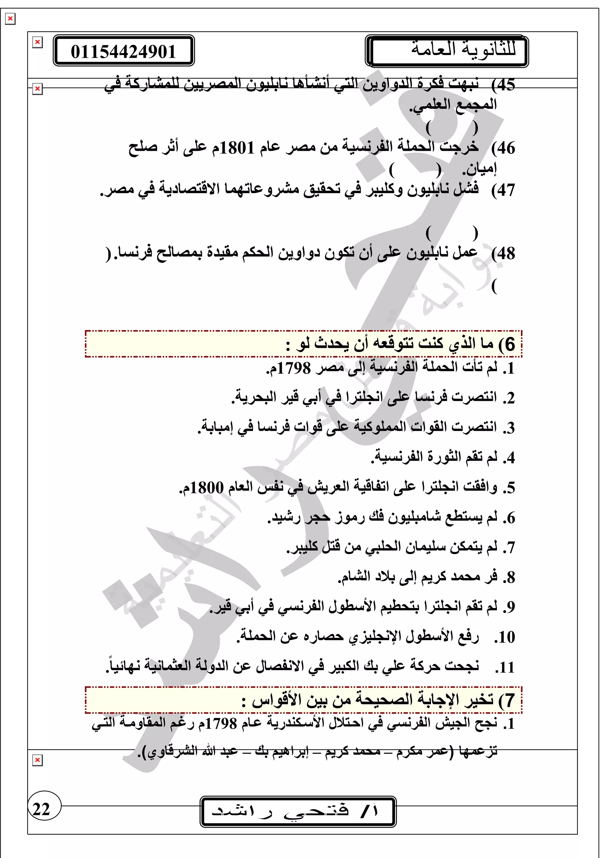01154424901 ‫العامة‬ ‫للثانوية‬
22
45)‫لغمشاركة‬ ‫المصريي‬ ‫نابغيو‬ ‫أنشأها‬ ‫الي‬ ‫الدواوي‬ ‫يرة‬ ‫نبهت‬
. ‫الوغم‬ ‫م‬ ‫الم‬
) (
46)‫عام‬ ‫مصر‬ ‫م‬ ‫الفرنسية‬ ‫الحمغة‬ ‫خرجت‬1801‫صغ‬ ‫أثر‬ ‫عغى‬ ‫م‬
. ‫إميا‬) (
47).‫مصر‬ ‫االقيصادية‬ ‫مشروعاتهما‬ ‫تحقيع‬ ‫وكغيبر‬ ‫نابغيو‬ ‫شل‬
) (
48).‫رنسا‬ ‫بمصال‬ ‫مقيدة‬ ‫الحيف‬ ‫دواوي‬ ‫تيو‬ ‫أ‬ ‫عغى‬ ‫نابغيو‬ ‫عمل‬(
)
6: ‫لو‬ ‫يحدث‬ ‫أ‬ ‫تيوقو‬ ‫كنت‬ ‫الذي‬ ‫ما‬ )
1.‫مصر‬ ‫إلى‬ ‫الفرنسية‬ ‫الحمغة‬ ‫تأ‬ ‫لف‬1798.‫م‬
2..‫البحرية‬ ‫قير‬ ‫أب‬ ‫غيرا‬ ‫ان‬ ‫عغى‬ ‫رنسا‬ ‫انيصر‬
3..‫إمبابة‬ ‫رنسا‬ ‫قوا‬ ‫عغى‬ ‫الممغوكية‬ ‫القوا‬ ‫انيصر‬
4..‫الفرنسية‬ ‫الثورة‬ ‫تقف‬ ‫لف‬
5.‫الوام‬ ‫نفس‬ ‫الوريش‬ ‫اتفاقية‬ ‫عغى‬ ‫غيرا‬ ‫ان‬ ‫قت‬ ‫وا‬1800.‫م‬
6..‫يد‬ ‫ر‬ ‫ر‬ ‫ح‬ ‫رموز‬ ‫ك‬ ‫امبغيو‬ ‫يسيط‬ ‫لف‬
7..‫كغيبر‬ ‫قيل‬ ‫م‬ ‫الحغب‬ ‫غيما‬ ‫ييمي‬ ‫لف‬
8.‫محمد‬ ‫ر‬.‫الشام‬ ‫بند‬ ‫إلى‬ ‫كريف‬
9..‫قير‬ ‫أب‬ ‫الفرنس‬ ‫طول‬ ‫األ‬ ‫بيحطيف‬ ‫غيرا‬ ‫ان‬ ‫تقف‬ ‫لف‬
10..‫الحمغة‬ ‫ع‬ ‫حصاره‬ ‫غيزي‬ ‫اإلن‬ ‫طول‬ ‫األ‬ ‫ر‬
11..ً‫ا‬‫نهائي‬ ‫الوثمانية‬ ‫الدولة‬ ‫ع‬ ‫االنفصال‬ ‫اليبير‬ ‫بك‬ ‫عغ‬ ‫حركة‬ ‫حت‬ ‫ن‬
7: ‫األقواس‬ ‫بي‬ ‫م‬ ‫الصحيحة‬ ‫اإلجابة‬ ‫تفير‬ )
1.‫اي‬ ‫األسيكندرية‬ ‫احيتتل‬ ‫في‬ ‫الفرنسي‬ ‫الجيش‬ ‫نج‬‫ا‬1798‫التيي‬ ‫المقاومية‬ ‫رغي‬
‫امها‬ ‫ت‬‫ميرم‬ ‫عمر‬–‫كريف‬ ‫محمد‬–‫بك‬ ‫إبراهيف‬–‫الشرقاوي‬ ‫هللا‬ ‫عبد‬.)
 