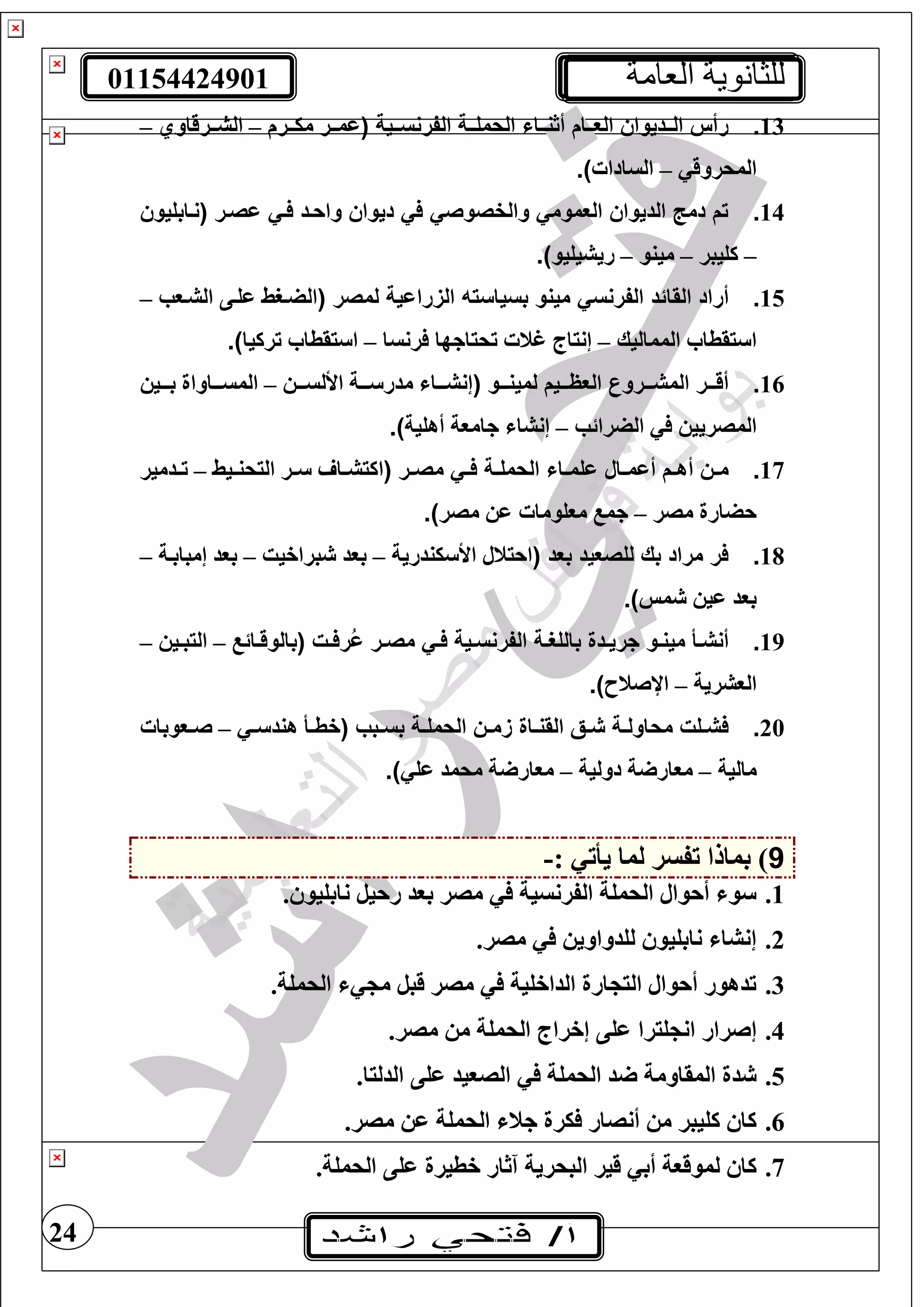 01154424901 ‫العامة‬ ‫للثانوية‬
24
13.‫ييية‬‫ي‬‫الفرنس‬ ‫يية‬‫ي‬‫الحمل‬ ‫يياش‬‫ي‬‫ن‬ ‫أ‬ ‫ييا‬‫ي‬‫الع‬ ‫ييديواس‬‫ي‬‫ال‬ ‫رأس‬‫تترم‬‫ت‬‫مي‬ ‫تتر‬‫ت‬‫عم‬–‫تترقاوي‬‫ت‬‫الش‬–
‫المحروق‬–‫السادا‬.)
14.‫اصير‬ ‫فيي‬ ‫واحيد‬ ‫ديواس‬ ‫في‬ ‫والفصوصي‬ ‫العمومي‬ ‫الديواس‬ ‫دمج‬ ‫ت‬‫نتابغيو‬
–‫كغيبر‬–‫مينو‬–‫ريشيغيو‬.)
15.‫القا‬ ‫أراد‬‫لمصر‬ ‫رااية‬ ‫ال‬ ‫بسياسته‬ ‫مينو‬ ‫الفرنسي‬ ‫ئد‬‫الشتوب‬ ‫عغتى‬ ‫الضترط‬–
‫المماليك‬ ‫يقطا‬ ‫ا‬–‫رنسا‬ ‫تحياجها‬ ‫غن‬ ‫إنياج‬–‫تركيا‬ ‫يقطا‬ ‫ا‬.)
16.‫ييو‬‫ي‬‫لمين‬ ‫ييي‬‫ي‬‫العا‬ ‫المشيييروع‬ ‫يير‬‫ي‬‫أق‬‫تت‬‫ت‬‫األلس‬ ‫تتتة‬ ‫مدر‬ ‫إنشتتتا‬–‫بتتتي‬ ‫تتاواة‬‫ت‬‫المس‬
‫الضرائب‬ ‫المصريي‬–‫أهغية‬ ‫جاموة‬ ‫إنشا‬.)
17.‫ير‬‫ي‬‫مص‬ ‫يي‬‫ي‬‫ف‬ ‫ية‬‫ي‬‫الحمل‬ ‫ياش‬‫ي‬‫الم‬ ‫يال‬‫ي‬‫أام‬ ‫ي‬‫ي‬‫أه‬ ‫يس‬‫ي‬‫م‬‫ا‬‫تيط‬‫ت‬‫اليحن‬ ‫تر‬‫ت‬ ‫تا‬‫ت‬‫كيش‬–‫تدمير‬‫ت‬‫ت‬
‫مصر‬ ‫حضارة‬–‫مصر‬ ‫ع‬ ‫موغوما‬ ‫جم‬.)
18.‫بعد‬ ‫للصعيد‬ ‫بك‬ ‫مراد‬ ‫فر‬‫يندرية‬ ‫األ‬ ‫احينل‬–‫براخيت‬ ‫بود‬–‫إمبابتة‬ ‫بود‬–
‫مس‬ ‫عي‬ ‫بود‬.)
19.‫يت‬‫ي‬‫رف‬‫ا‬ ‫ير‬‫ي‬‫مص‬ ‫يي‬‫ي‬‫ف‬ ‫يية‬‫ي‬‫الفرنس‬ ‫ية‬‫ي‬‫باللغ‬ ‫يدة‬‫ي‬‫جري‬ ‫يو‬‫ي‬‫مين‬ ‫يأ‬‫ي‬‫أنش‬‫تائ‬‫ت‬‫بالوق‬–‫تي‬‫ت‬‫اليب‬–
‫الوشرية‬–‫اإلصنح‬.)
20.‫ال‬ ‫يس‬‫ي‬‫م‬ ‫ياة‬‫ي‬‫القن‬ ‫يق‬‫ي‬‫ش‬ ‫ية‬‫ي‬‫محاول‬ ‫يلت‬‫ي‬‫فش‬‫يبب‬‫ي‬‫بس‬ ‫ية‬‫ي‬‫حمل‬‫ت‬‫ت‬ ‫هند‬ ‫تأ‬‫ت‬‫خط‬–‫تووبا‬‫ت‬‫ص‬
‫مالية‬–‫دولية‬ ‫ة‬ ‫موار‬–‫عغ‬ ‫محمد‬ ‫ة‬ ‫موار‬.)
9: ‫يأت‬ ‫لما‬ ‫تفسر‬ ‫بمالا‬ )-
1.. ‫نابغيو‬ ‫رحيل‬ ‫بود‬ ‫مصر‬ ‫الفرنسية‬ ‫الحمغة‬ ‫أحوال‬ ‫و‬
2..‫مصر‬ ‫لغدواوي‬ ‫نابغيو‬ ‫إنشا‬
3..‫الحمغة‬ ‫م‬ ‫قبل‬ ‫مصر‬ ‫الداخغية‬ ‫ارة‬ ‫الي‬ ‫أحوال‬ ‫تدهور‬
4.‫إخراج‬ ‫عغى‬ ‫غيرا‬ ‫ان‬ ‫إصرار‬.‫مصر‬ ‫م‬ ‫الحمغة‬
5..‫الدليا‬ ‫عغى‬ ‫الصويد‬ ‫الحمغة‬ ‫د‬ ‫المقاومة‬ ‫دة‬
6..‫مصر‬ ‫ع‬ ‫الحمغة‬ ‫جن‬ ‫يرة‬ ‫أنصار‬ ‫م‬ ‫كغيبر‬ ‫كا‬
7..‫الحمغة‬ ‫عغى‬ ‫خطيرة‬ ‫آثار‬ ‫البحرية‬ ‫قير‬ ‫أب‬ ‫لموقوة‬ ‫كا‬
 