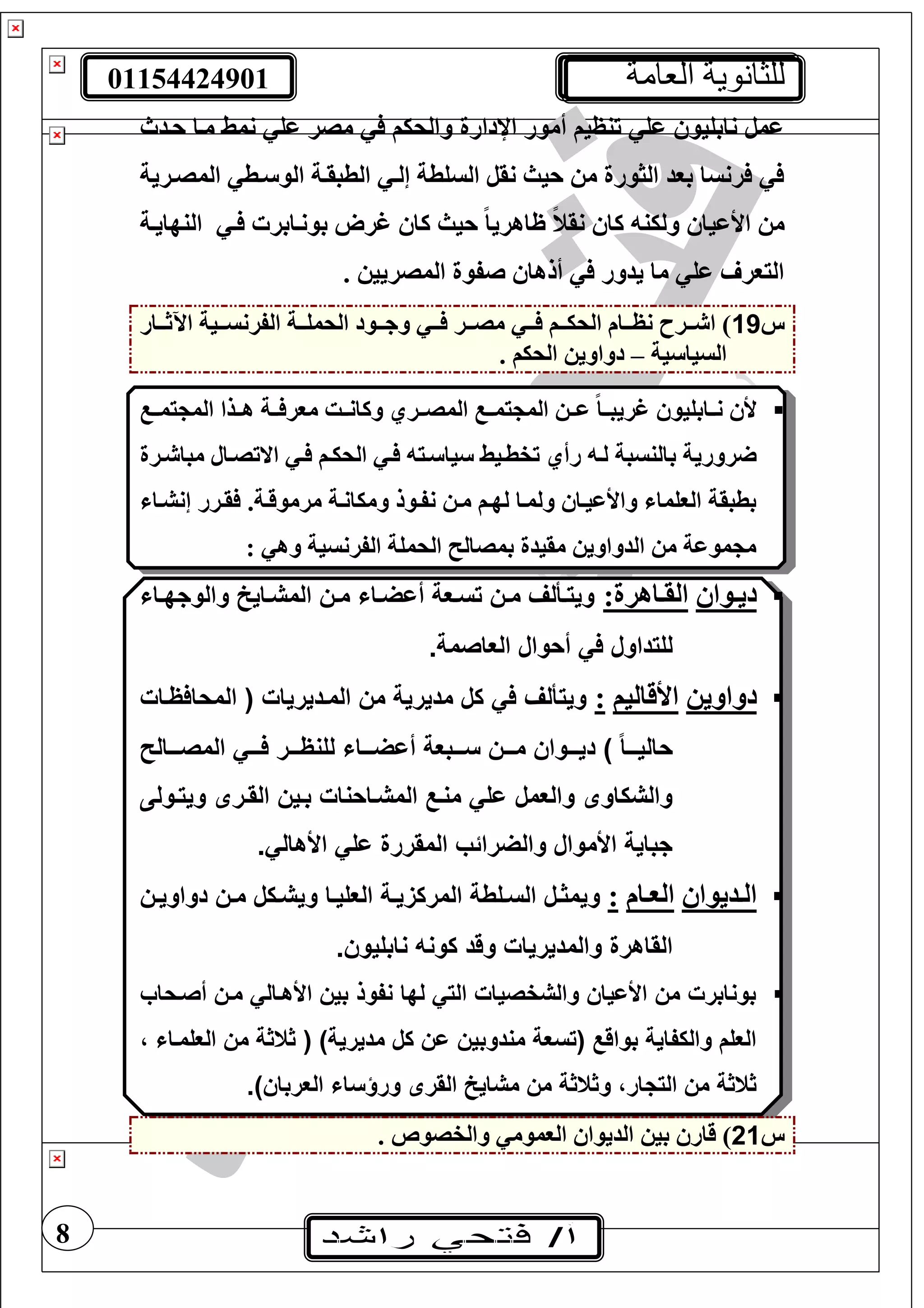 01154424901 ‫العامة‬ ‫للثانوية‬
8
‫حتدث‬ ‫متا‬ ‫نمط‬ ‫عغ‬ ‫مصر‬ ‫والحيف‬ ‫اإلدارة‬ ‫أمور‬ ‫تنظيف‬ ‫عغ‬ ‫نابغيو‬ ‫عمل‬
‫المصترية‬ ‫تط‬ ‫الو‬ ‫الطبقتة‬ ‫إلت‬ ‫السغطة‬ ‫نقل‬ ‫حيث‬ ‫م‬ ‫الثورة‬ ‫بود‬ ‫رنسا‬
‫األعيا‬ ‫م‬‫النهايتة‬ ‫ت‬ ‫بونتابر‬ ‫غرو‬ ‫كا‬ ‫حيث‬ ً‫ا‬‫ظاهري‬ ً‫ن‬‫نق‬ ‫كا‬ ‫ولين‬
. ‫المصريي‬ ‫صفوة‬ ‫ألها‬ ‫يدور‬ ‫ما‬ ‫عغ‬ ‫اليور‬
‫س‬19‫تتار‬‫ت‬‫اآلث‬ ‫تتية‬‫ت‬‫الفرنس‬ ‫تتة‬‫ت‬‫الحمغ‬ ‫تتود‬‫ت‬‫وج‬ ‫تت‬‫ت‬ ‫تتر‬‫ت‬‫مص‬ ‫تت‬‫ت‬ ‫تتف‬‫ت‬‫الحي‬ ‫تتام‬‫ت‬‫نظ‬ ‫تترح‬‫ت‬ ‫ا‬ )
‫ية‬ ‫السيا‬–. ‫الحيف‬ ‫دواوي‬
‫يمتت‬ ‫الم‬ ‫هتتذا‬ ‫تتة‬ ‫مور‬ ‫وكانتتت‬ ‫المصتتري‬ ‫يمتت‬ ‫الم‬ ‫عتت‬ ً‫ا‬‫غريبتت‬ ‫نتتابغيو‬ ‫أل‬
‫روري‬‫االتصتال‬ ‫ت‬ ‫الحيتف‬ ‫ت‬ ‫تي‬ ‫يا‬ ‫تفطتيط‬ ‫رأي‬ ‫لت‬ ‫بالنسبة‬ ‫ة‬‫ترة‬ ‫مبا‬
‫إنشتا‬ ‫قترر‬ .‫مرموقتة‬ ‫وميانتة‬ ‫نفتول‬ ‫مت‬ ‫لهتف‬ ‫ولمتا‬ ‫واألعيتا‬ ‫الوغما‬ ‫بطبقة‬
: ‫وه‬ ‫الفرنسية‬ ‫الحمغة‬ ‫بمصال‬ ‫مقيدة‬ ‫الدواوي‬ ‫م‬ ‫موعة‬ ‫م‬
‫توا‬‫ت‬‫دي‬:‫تاهرة‬‫ت‬‫الق‬‫ياش‬‫ي‬‫والوجه‬ ‫ياي‬‫ي‬‫المش‬ ‫يس‬‫ي‬‫م‬ ‫ياش‬‫ي‬‫أاض‬ ‫يعة‬‫ي‬‫تس‬ ‫يس‬‫ي‬‫م‬ ‫يألف‬‫ي‬‫ويت‬
‫العاص‬ ‫أحوال‬ ‫في‬ ‫للتداول‬.‫مة‬
‫دواوي‬‫األقاليف‬:‫المحافايات‬ ‫الميديريات‬ ‫مس‬ ‫مديرية‬ ‫كل‬ ‫في‬ ‫ويتألف‬
‫يييال‬‫ي‬‫المص‬ ‫يييي‬‫ي‬‫ف‬ ‫ييير‬‫ي‬‫للنا‬ ‫أاضييياش‬ ‫يييبعة‬‫ي‬‫س‬ ‫يييس‬‫ي‬‫م‬ ‫يييواس‬‫ي‬‫دي‬ ) ً‫ا‬‫حاليييي‬
‫ويتيول‬ ‫القيرى‬ ‫بييس‬ ‫المشياحنات‬ ‫منيع‬ ‫الي‬ ‫والعمل‬ ‫والشكاوى‬
.‫األهالي‬ ‫الي‬ ‫المقررة‬ ‫والضرائب‬ ‫األموال‬ ‫جباية‬
‫تديوا‬‫ت‬‫ال‬‫تام‬‫ت‬‫الو‬:‫وي‬ ‫يا‬‫ي‬‫العلي‬ ‫ية‬‫ي‬‫ي‬ ‫المرك‬ ‫يلطة‬‫ي‬‫الس‬ ‫يل‬‫ي‬ ‫ويم‬‫يس‬‫ي‬‫دواوي‬ ‫يس‬‫ي‬‫م‬ ‫يكل‬‫ي‬‫ش‬
.‫نابليوس‬ ‫كونه‬ ‫وقد‬ ‫والمديريات‬ ‫القاهرة‬
‫أصيحاب‬ ‫ميس‬ ‫األهيالي‬ ‫بيس‬ ‫نفوذ‬ ‫لها‬ ‫التي‬ ‫والشفصيات‬ ‫األاياس‬ ‫مس‬ ‫بونابرت‬
‫العلمياش‬ ‫مس‬ ‫ة‬ ‫ت‬ )‫مديرية‬ ‫كل‬ ‫اس‬ ‫مندوبيس‬ ‫تسعة‬ ‫بواقع‬ ‫والكفاية‬ ‫العل‬
‫مشاي‬ ‫مس‬ ‫ة‬ ‫ت‬ ‫و‬ ‫التجار‬ ‫مس‬ ‫ة‬ ‫ت‬‫القرى‬.)‫العرباس‬ ‫ورؤساش‬
‫س‬21‫بي‬ ‫قار‬ ). ‫والفصوص‬ ‫الوموم‬ ‫الديوا‬
 