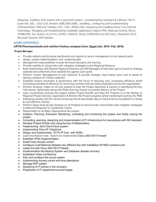 designing, installing ,POS system with e payement system , troubleshooting hardware & software “Wi-Fi ,
Lease line, DSL , Cisco S.W, Routers 3600,2600,1800 , Installing , configuring and troubleshooting
(TelindusDClam 2400 and Telindus 1421 ,1431 ,SHDSL,CNV, Designing and installing Power Line Internet
Technology. Managing and troubleshooting hospitality applications (Opera PMS, Materials Control, Micros
3700&9700, Sun System v4.2.6-V5, CCPRO, COMSYS, Micros 37009700 and Call Visor). SharePoint 2013.
Microsoft Dynamic ERP Solution.
WORK EXPERIENCE:
LIPTIS Pharmaceuticals and nutrition Factory company Cairo, Egypt (Jan. 2015- Feb. 2016)
Project Manager:
 Provide network performance dashboards and reports to senior management on all network parts
 design, project implementation, and analyzing data
 Management responsibilities include technical education and training.
 Provide visibility to critical risks with mitigation strategies to the Regional Directors
 Build relationships with Market/ Regional Directors and SR Managers & help them get on board on strategy
selected and collectively drive towards the agreed upon goals
 Perform Vendor Management & cost reduction & provide strategic input based upon cost & speed to
delivery analysis for Vendor selection
 Establish project processes & governance with the focus of reducing cost, increasing efficiency whilst
increasing operational efficiency by removing functions that are being duplicated across the organization
 Perform Scoping, intake on all new projects & help the Project Sponsors & owners in identifying the Key
mile stones, deliverable along with Risks that may impact successful delivery of the Project
 Upon successfully scoping the project initiate Project kickoffs and feed the Projects in to the Market or
Regional Project Delivery organization & Monitor the Project progress whilst mentoring/Coaching the PMS
 Interfacing weekly with the vendors ensuring that all deliverable stay on track & will be completed in a timely
& cost effective manner
 Perform Deep dives & Gap Analysis on all Projects & communicate critical Risks with mitigation strategies
to Market & Regional Sr Leadership Teams
 Responsible for all Major Deployments the project
 Initiation, Planning ,Execution Monitoring ,controlling and monitoring the project and finally closing the
project
 Consulting, planning, designing and implementation of IT infrastructure for manufacture with ISO standard.
 Develop Project Charter and using the key of Stakeholders.
 Implementing Zero Client Cloud system
 Implementing Cisco IP Telephone
 Design and implementing CCTV IP Cam with NVRs
 Lead new feature trials need to be implemented Cisco ASA 5515 Firewall
 Establish VPNs Implementation.
 Install Cisco Access control
 Configure Load Balancer between two different line with Installation WI MAX solutions and
 Lease line with Cisco ASA 5515 Firewall
 Implementation the Backup System and Database disaster recovery
 Installation Video Conference
 Plan and configure the sound system
 Implementing access control and time attendance
 Manage ERP system
 Designing of IT polices in the company
 Preparation of IT department annual budget
 