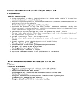 International Trade &Developments Co. Doha – Qatar (Jul. 2013–Nov. 2014)
IT Project Manager
Job Duties & Achievements:
 Advise on strategies for capacity rollout and support the Director, Access Network by providing field
sensitive feedback to the nominal rollout strategy
 Provide leadership and guidance to team members and manage subordinates’ performance towards the
achievement of overall team objectives
 Monitor and control the budgetary needs of the unit/function
 Coordinate the evaluation of local and global systems , Information Technology ,security and
telecommunications trends and development and implement strategies to counter/minimize possible impact
on the architecture and integrity of the access network
 Identify required resources, personnel, and funding to achieve the unit/ function’s strategy.
 Manage the day to day activities of the unit and ensure alignment with the overall goals and objectives of
the department and the organization as a whole
 Manage the execution of the unit’s work program and plans
 Monitor network performance and configuration to ensure conformance with formulated performance
strategy.
 Prepare and submit monthly management reports to the network Director
 Managing Microsoft Dynamic ERP system.
 Implementation POS and Voucher system ( electronic payment system )
 Managing the IT team to achieve corporate goals
 Handling quotation and supplier evaluation.
 Install and Manager ERP system for company
 Upgrade all systems and establish the new IT infrastructure for the company
TEZ Tour International Hurghada and Cairo Egypt – (Jun. 2011- Jul. 2012)
IT Manager
Job Duties& Achievements:
• Upgrade all systems and improve IT services to provide staff satisfaction
• Creation of future plans and yearly budgets
• Administrate Servers, Troubleshooting VPNs between branches and head office.
• Configuration webserver.
• Design and implement Point of sale system and Electronic Voucher Payment system.
• Implantation Point of sale system with Back office
• Designing & Installing of Wi-Fi for all transportation travel bus.
 