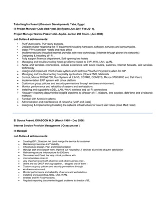 Taba Heights Resort (Orascom Development), Taba, Egypt
IT Project Manager Club Med Hotel 380 Room (Jun 2007-Feb 2011),
Project Manager Marina Plaza Hotel- Aquba, Jordan 280 Room, (Jun 2008)
Job Duties & Achievements:
• Put Future plans, Put yearly budgets.
• Decision maker regarding the IT equipment including hardware, software, services and consumables.
• Install VPNs between Hotels and head office
• Implemented and Installed Internet provides with new technology ( Internet through power line networks)
• Designing & Installing Wi-Fi .
• Fully support financial department, Soft opening two hotels
 Managing and troubleshooting hotels problems related to SW, HW, LAN, WAN,
 ADSL and Wireless connections, include experience with Cisco routers, switches, Internet firewalls, and wireless
technology
 Design and implement Point of sale system and Electronic Voucher Payment system for ISP
 Managing and troubleshooting hospitality applications (Opera PMS, Materials
 Control, Micros 3700&9700, Sun System v4.2.6-V5, CCPRO, COMSYS, Micros 37009700 and Call Visor)
 Implementation ERP system with Linux platform
 Customize group policies and security permissions through windows environment.
 Monitor performance and reliability of servers and workstations
 Installing and supporting ADSL, LAN, WAN, wireless and Wi-Fi connections
 Regularly reporting documented logged problems to director of IT, reasons, and solution, datetime and avoidance
methods
 Familiar with Android systems
 Administration and maintenance of networks (VoIP and Data)
 Designing & Implementing Installing the network infrastructure for new 5 star hotels (Club Med Hotel)
El Gouna Resort, ORASCOM H.D (March 1998 – Dec 2006)
Internet Service Provider Management ( Orascom.net )
IT Manager
Job Duties & Achievements:
 Creating ISP ( Orascom.net ) and mange the service for customer
 Maintaining it services 24/7 stability.
 Infrastructure Design, Plan and Implementation
 Manage staff and support them, improve our hospitality I.T services to provide all guest satisfaction
 Maintaining secure Infrastructure for ElGouna
 Discovered and Fixed the very critical problems with
 internet wireless down in
 very important event with chairman and other business men ,
 (there are two DHCP working together , I stopped one of them )
 Customize group policies and security permissions through
 windows environment.
 Monitor performance and reliability of servers and workstations.
 Installing and supporting ADSL, LAN, WAN,
 wireless and Wi-Fi connections.
 Regularly reporting documented logged problems to director of IT,
 