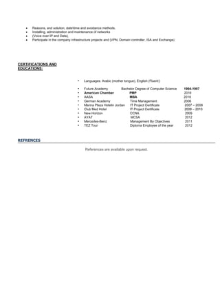  Reasons, and solution, datetime and avoidance methods.
 Installing, administration and maintenance of networks
 (Voice over IP and Data).
 Participate in the company infrastructure projects and (VPN, Domain controller, ISA and Exchange)
CERTIFICATIONS AND
EDUCATIONS:
• Languages: Arabic (mother tongue), English (Fluent)
• Future Academy Bachelor Degree of Computer Science 1994-1997
• American Chamber PMP 2016
• AASA MBA 2016
• German Academy Time Management 2006
• Marina Plaza Hotelin Jordan IT Project Certificate 2007 – 2008
• Club Med Hotel IT Project Certificate 2008 – 2010
• New Horizon CCNA 2009
• AYAT MCSA 2012
• Mercedes-Benz Management By Objectives 2011
• TEZ Tour Diploma Employee of the year 2012
REFRENCES
References are available upon request.
 