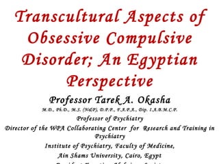 Transcultural Aspects of
Obsessive Compulsive
Disorder; An Egyptian
Perspective
Professor Tarek A. Okasha
M.D., Ph.D., M.S. (N&P), D.P.P., F.A.P.A., Dip. I.A.B.M.C.P.
Professor of Psychiatry
Director of the WPA Collaborating Center for Research and Training in
Psychiatry
Institute of Psychiatry, Faculty of Medicine,
Ain Shams University, Cairo, Egypt
 