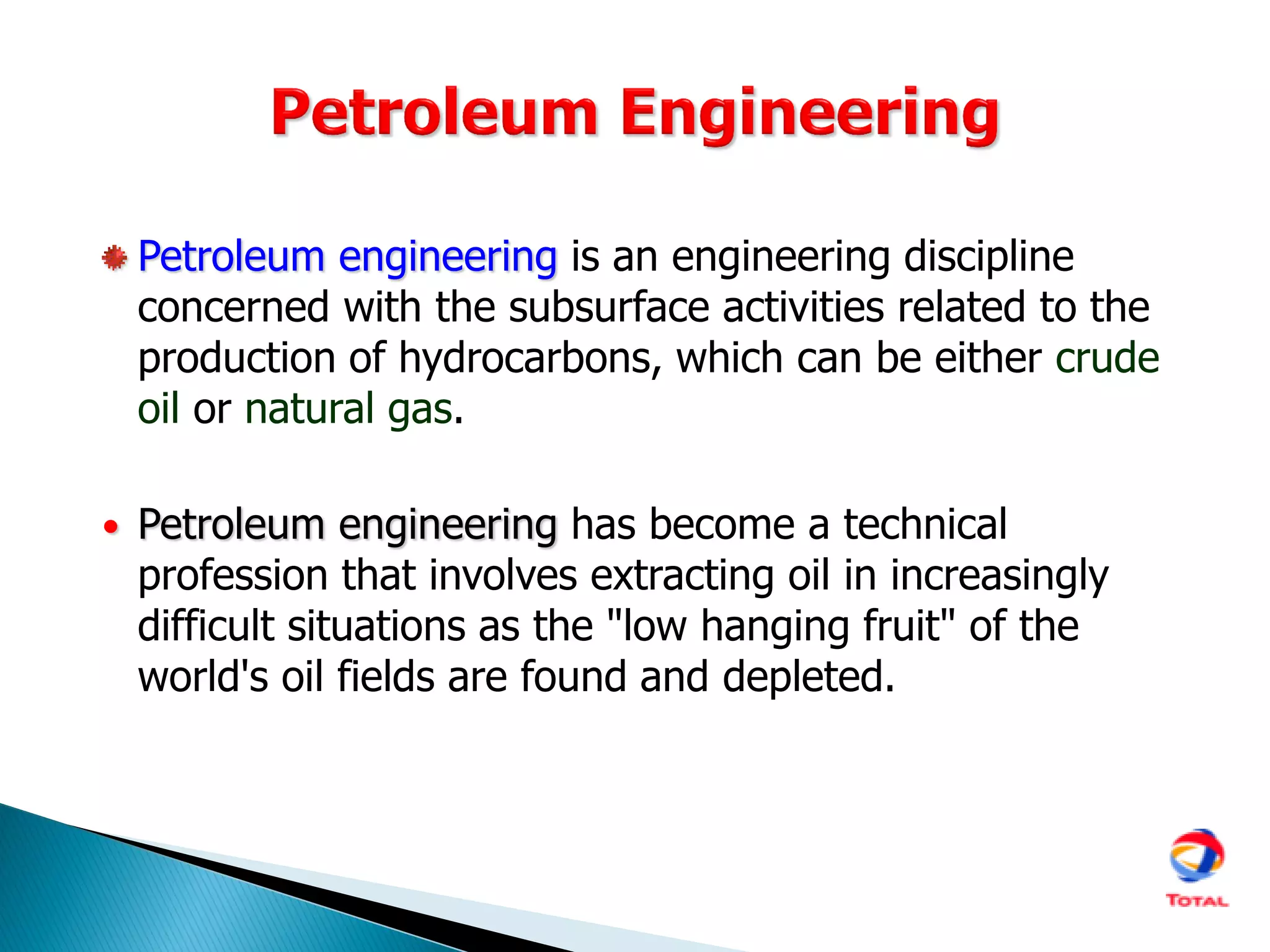 Petroleum engineering is an engineering discipline
concerned with the subsurface activities related to the
production of hydrocarbons, which can be either crude
oil or natural gas.
• Petroleum engineering has become a technical
profession that involves extracting oil in increasingly
difficult situations as the "low hanging fruit" of the
world's oil fields are found and depleted.
 
