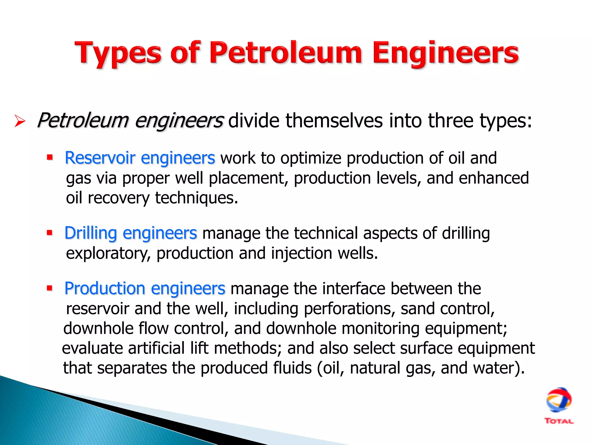  Petroleum engineers divide themselves into three types:
 Reservoir engineers work to optimize production of oil and
gas via proper well placement, production levels, and enhanced
oil recovery techniques.
 Drilling engineers manage the technical aspects of drilling
exploratory, production and injection wells.
 Production engineers manage the interface between the
reservoir and the well, including perforations, sand control,
downhole flow control, and downhole monitoring equipment;
evaluate artificial lift methods; and also select surface equipment
that separates the produced fluids (oil, natural gas, and water).
 
