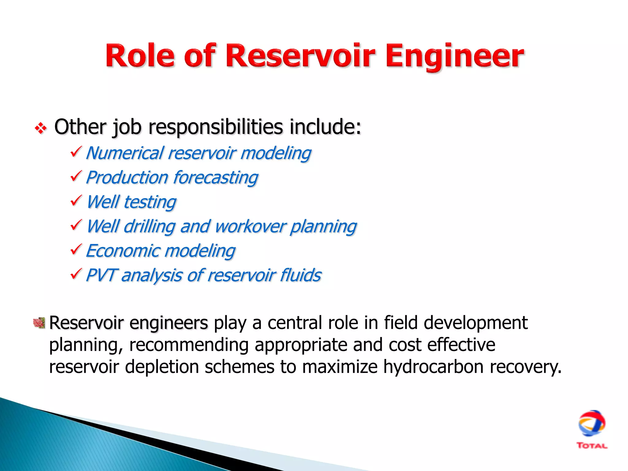  Other job responsibilities include:
Numerical reservoir modeling
Production forecasting
Well testing
Well drilling and workover planning
Economic modeling
PVT analysis of reservoir fluids
Reservoir engineers play a central role in field development
planning, recommending appropriate and cost effective
reservoir depletion schemes to maximize hydrocarbon recovery.
 