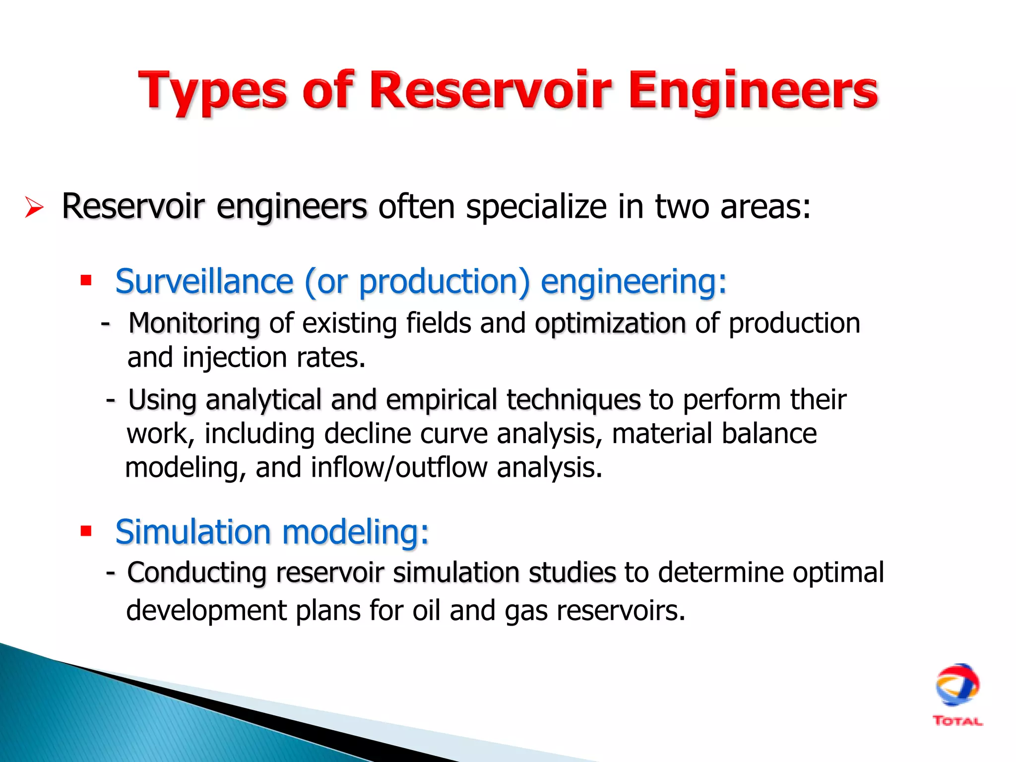  Reservoir engineers often specialize in two areas:
 Surveillance (or production) engineering:
- Monitoring of existing fields and optimization of production
and injection rates.
- Using analytical and empirical techniques to perform their
work, including decline curve analysis, material balance
modeling, and inflow/outflow analysis.
 Simulation modeling:
- Conducting reservoir simulation studies to determine optimal
development plans for oil and gas reservoirs.
 