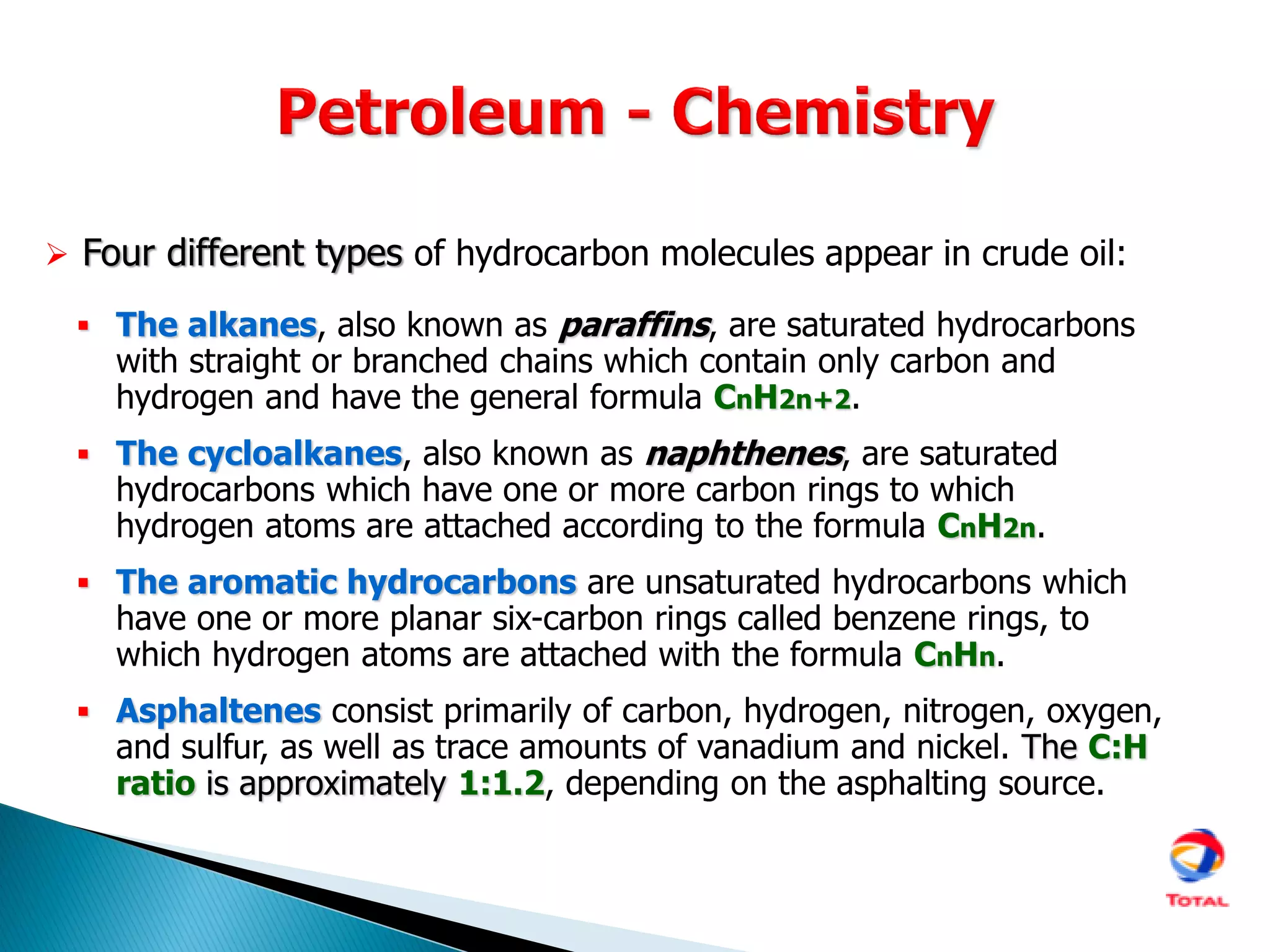 The alkanes, also known as paraffins, are saturated hydrocarbons
with straight or branched chains which contain only carbon and
hydrogen and have the general formula CnH2n+2.
 The cycloalkanes, also known as naphthenes, are saturated
hydrocarbons which have one or more carbon rings to which
hydrogen atoms are attached according to the formula CnH2n.
 The aromatic hydrocarbons are unsaturated hydrocarbons which
have one or more planar six-carbon rings called benzene rings, to
which hydrogen atoms are attached with the formula CnHn.
 Asphaltenes consist primarily of carbon, hydrogen, nitrogen, oxygen,
and sulfur, as well as trace amounts of vanadium and nickel. The C:H
ratio is approximately 1:1.2, depending on the asphalting source.
 Four different types of hydrocarbon molecules appear in crude oil:
 
