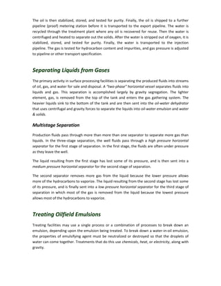 The oil is then stabilized, stored, and tested for purity. Finally, the oil is shipped to a further
pipeline (proof) metering station before it is transported to the export pipeline. The water is
recycled through the treatment plant where any oil is recovered for reuse. Then the water is
centrifuged and heated to separate out the solids. After the water is stripped out of oxygen, it is
stabilized, stored, and tested for purity. Finally, the water is transported to the injection
pipeline. The gas is tested for hydrocarbon content and impurities, and gas pressure is adjusted
to pipeline or other transport specification.
Separating Liquids from Gases
The primary activity in surface processing facilities is separating the produced fluids into streams
of oil, gas, and water for sale and disposal. A “two-phase” horizontal vessel separates fluids into
liquids and gas. This separation is accomplished largely by gravity segregation. The lighter
element, gas, is removed from the top of the tank and enters the gas gathering system. The
heavier liquids sink to the bottom of the tank and are then sent into the oil-water dehydrator
that uses centrifugal and gravity forces to separate the liquids into oil-water emulsion and water
& solids.
Multistage Separation
Production fluids pass through more than more than one separator to separate more gas than
liquids. In the three-stage separation, the well fluids pass through a high pressure horizontal
separator for the first stage of separation. In the first stage, the fluids are often under pressure
as they leave the well.
The liquid resulting from the first stage has lost some of its pressure, and is then sent into a
medium pressure horizontal separator for the second stage of separation.
The second separator removes more gas from the liquid because the lower pressure allows
more of the hydrocarbons to vaporize. The liquid resulting from the second stage has lost some
of its pressure, and is finally sent into a low pressure horizontal separator for the third stage of
separation in which most of the gas is removed from the liquid because the lowest pressure
allows most of the hydrocarbons to vaporize.
Treating Oilfield Emulsions
Treating facilities may use a single process or a combination of processes to break down an
emulsion, depending upon the emulsion being treated. To break down a water-in-oil emulsion,
the properties of emulsifying agent must be neutralized or destroyed so that the droplets of
water can come together. Treatments that do this use chemicals, heat, or electricity, along with
gravity.
 