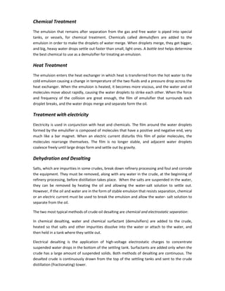 Chemical Treatment
The emulsion that remains after separation from the gas and free water is piped into special
tanks, or vessels, for chemical treatment. Chemicals called demulsifiers are added to the
emulsion in order to make the droplets of water merge. When droplets merge, they get bigger,
and big, heavy water drops settle out faster than small, light ones. A bottle test helps determine
the best chemical to use as a demulsifier for treating an emulsion.
Heat Treatment
The emulsion enters the heat exchanger in which heat is transferred from the hot water to the
cold emulsion causing a change in temperature of the two fluids and a pressure drop across the
heat exchanger. When the emulsion is heated, it becomes more viscous, and the water and oil
molecules move about rapidly, causing the water droplets to strike each other. When the force
and frequency of the collision are great enough, the film of emulsifier that surrounds each
droplet breaks, and the water drops merge and separate form the oil.
Treatment with electricity
Electricity is used in conjunction with heat and chemicals. The film around the water droplets
formed by the emulsifier is composed of molecules that have a positive and negative end, very
much like a bar magnet. When an electric current disturbs this film of polar molecules, the
molecules rearrange themselves. The film is no longer stable, and adjacent water droplets
coalesce freely until large drops form and settle out by gravity.
Dehydration and Desalting
Salts, which are impurities in some crudes, break down refinery processing and foul and corrode
the equipment. They must be removed, along with any water in the crude, at the beginning of
refinery processing, before distillation takes place. When the salts are suspended in the water,
they can be removed by heating the oil and allowing the water-salt solution to settle out.
However, if the oil and water are in the form of stable emulsion that resists separation, chemical
or an electric current must be used to break the emulsion and allow the water- salt solution to
separate from the oil.
The two most typical methods of crude-oil desalting are chemical and electrostatic separation:
In chemical desalting, water and chemical surfactant (demulsifiers) are added to the crude,
heated so that salts and other impurities dissolve into the water or attach to the water, and
then held in a tank where they settle out.
Electrical desalting is the application of high-voltage electrostatic charges to concentrate
suspended water drops in the bottom of the settling tank. Surfactants are added only when the
crude has a large amount of suspended solids. Both methods of desalting are continuous. The
desalted crude is continuously drawn from the top of the settling tanks and sent to the crude
distillation (fractionating) tower.
 