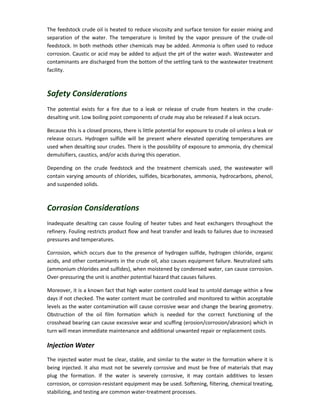 The feedstock crude oil is heated to reduce viscosity and surface tension for easier mixing and
separation of the water. The temperature is limited by the vapor pressure of the crude-oil
feedstock. In both methods other chemicals may be added. Ammonia is often used to reduce
corrosion. Caustic or acid may be added to adjust the pH of the water wash. Wastewater and
contaminants are discharged from the bottom of the settling tank to the wastewater treatment
facility.
Safety Considerations
The potential exists for a fire due to a leak or release of crude from heaters in the crude-
desalting unit. Low boiling point components of crude may also be released if a leak occurs.
Because this is a closed process, there is little potential for exposure to crude oil unless a leak or
release occurs. Hydrogen sulfide will be present where elevated operating temperatures are
used when desalting sour crudes. There is the possibility of exposure to ammonia, dry chemical
demulsifiers, caustics, and/or acids during this operation.
Depending on the crude feedstock and the treatment chemicals used, the wastewater will
contain varying amounts of chlorides, sulfides, bicarbonates, ammonia, hydrocarbons, phenol,
and suspended solids.
Corrosion Considerations
Inadequate desalting can cause fouling of heater tubes and heat exchangers throughout the
refinery. Fouling restricts product flow and heat transfer and leads to failures due to increased
pressures and temperatures.
Corrosion, which occurs due to the presence of hydrogen sulfide, hydrogen chloride, organic
acids, and other contaminants in the crude oil, also causes equipment failure. Neutralized salts
(ammonium chlorides and sulfides), when moistened by condensed water, can cause corrosion.
Over-pressuring the unit is another potential hazard that causes failures.
Moreover, it is a known fact that high water content could lead to untold damage within a few
days if not checked. The water content must be controlled and monitored to within acceptable
levels as the water contamination will cause corrosive wear and change the bearing geometry.
Obstruction of the oil film formation which is needed for the correct functioning of the
crosshead bearing can cause excessive wear and scuffing (erosion/corrosion/abrasion) which in
turn will mean immediate maintenance and additional unwanted repair or replacement costs.
Injection Water
The injected water must be clear, stable, and similar to the water in the formation where it is
being injected. It also must not be severely corrosive and must be free of materials that may
plug the formation. If the water is severely corrosive, it may contain additives to lessen
corrosion, or corrosion-resistant equipment may be used. Softening, filtering, chemical treating,
stabilizing, and testing are common water-treatment processes.
 