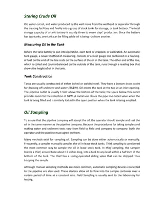 Storing Crude Oil
Oil, water-cut oil, and water produced by the well move from the wellhead or separator through
the treating facilities and finally into a group of stock tanks for storage, or tank battery. The total
storage capacity of a tank battery is usually three to seven days’ production. Since the battery
has two tanks, one tank can be filling while oil is being run from another.
Measuring Oil in the Tank
Before the tank battery is put into operation, each tank is strapped, or calibrated. An automatic
tank gauge, a newer method of measuring, consists of a steel gauge line contained in a housing.
A float on the end of the line rests on the surface of the oil in the tank. The other end of the line,
which is coiled and counterbalanced on the outside of the tank, runs through a reading box that
shows the height of oil in the tank.
Tank Construction
Tanks are usually constructed of either bolted or welded steel. They have a bottom drain outlet
for draining off sediment and water (BS&W). Oil enters the tank at the top at an inlet opening.
The pipeline outlet is usually 1 foot above the bottom of the tank; the space below this outlet
provides room for the collection of S&W. A metal seal closes the pipe line outlet valve when the
tank is being filled and is similarly locked in the open position when the tank is being emptied.
Oil Sampling
To assure that the pipeline company will accept the oil, the operator should sample and test the
oil in the same manner as the pipeline company. Because the procedures for taking samples and
making water and sediment tests vary from field to field and company to company, both the
operator and the pipeline must agree on them.
Many methods exist for sampling oil. Sampling can be done either automatically or manually.
Frequently, a sampler manually samples the oil in lease stock tanks. Thief sampling is considered
the most common way to sample the oil in lease stock tank. In thief sampling, the sampler
lowers a thief, around tube about 15 inches long, into a tank to any level within a half inch of the
bottom of the tank. The thief has a spring-operated sliding valve that can be stripped, thus
trapping the sample.
Although manual sampling methods are more common, automatic sampling devices connected
to the pipeline are also used. These devices allow oil to flow into the sample container over a
certain period of time at a constant rate. Field Sampling is usually sent to the laboratory for
testing.
 