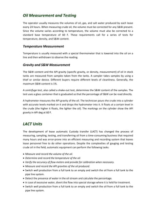 Oil Measurement and Testing
The operator usually measures the volumes of oil, gas, and salt water produced by each lease
every 24 hours. When measuring crude oil, the volume must be corrected for any S&W present.
Since the volume varies according to temperature, the volume must also be corrected to a
standard base temperature of 60 F. These requirements call for a series of tests for
temperature, density, and S&W content.
Temperature Measurement
Temperature is usually measured with a special thermometer that is lowered into the oil on a
line and then withdrawn to observe the reading.
Gravity and S&W Measurement
The S&W content and the API gravity (specific gravity, or density, measurement) of oil in stock
tanks are measured from samples taken from the tanks. A sampler takes samples by using a
thief or similar device. Different buyers require different levels of cleanliness. Generally, the
maximum S&W content is 1%.
A centrifuge test, also called a shake-out test, determines the S&W content of the samples. The
test uses a glass container that is graduated so that the percentage of S&W can be read directly.
A hydrometer measures the API gravity of the oil. The technician pours the crude into a cylinder
with accurate levels marked on it and drops the hydrometer into it. It floats at a certain level in
the crude (the higher it floats, the lighter the oil). The markings on the cylinder show the API
gravity in API deg at 60 F.
LACT Units
The development of lease automatic Custody transfer (LACT) has changed the process of
measuring, sampling, testing, and transferring oil from a time-consuming business that required
many hours and was error-prone into an efficient measuring and recording system that leaves
lease personnel free to do other operations. Despite the complexities of gauging and testing
crude oil in the field, automatic equipment can perform the following tasks:
 Measure and record the volume of the oil.
 Determine and record the temperature of the oil.
 Verify the accuracy of flow-meters and provide for calibration when necessary.
 Measure and record the API gravities of the oil produced.
 Switch well production from a full tank to an empty and switch the oil from a full tank to the
pipe line system.
 Detect the presence of water in the oil stream and calculate the percentage.
 In case of excessive water, divert the flow into special storage where it is held for treatment.
 Switch well production from a full tank to an empty and switch the oil from a full tank to the
pipe line system.
 
