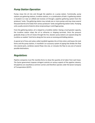 Pump Station Operation
Pumps move the oil into and through the pipeline at a pump station. Functionally, pump
stations are gathering stations, trunkline stations, or a combination of both. A gathering station
is located in or near an oilfield and receives oil through a pipeline gathering system from the
producers’ tanks. The gathering station may include one or more pumps and may move several
thousand barrels of oil daily from various producers’ tanks and gathering station tanks. Pumping
units usually consist of electric-drive reciprocating or centrifugal pumps.
From the gathering station, oil is relayed to a trunkline station. Having a much greater capacity,
the trunkline station relays the oil to refineries or shipping terminals. Since the pressure
gradually drops as the oil moves through the line, booster pump stations are spaced along the
trunkline as needed. Tank farms along the line serve as receiving and holding stations.
A special set of lines and valves called manifold regulates the oil that enters and leaves the tank
farms and the pump stations. A manifold is an accessory system of piping that divides the flow
into several parts, combines several flows into one, or reroutes the flow to any one of several
possible destinations.
Regulations
Pipeline companies must file monthly forms to show the quantity of oil taken from each lease.
The Syrian government imposes stringent controls on various aspects of the pipeline industry.
Oil pipelines are classified as common carriers and therefore operate under the Syrian Company
of Transportation (SCOT).
 