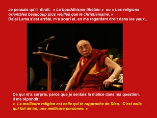Je pensais qu’il  dirait:  « Le bouddhisme tibétain »  ou « Les religions  orientales beaucoup plus vieilles que le christianisme. » Dalai Lama s’est arrêté, m’a souri et, en me regardant droit dans les yeux…  Ce qui m’a surpris, parce que je sentais la malice dans ma question. Il me répondit:  «  La meilleure religion est celle qui te rapproche de Dieu.  C’est celle  qui fait de toi, une meilleure personne. » 