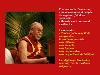 Pour me sortir d’embarras,  avec une réponse si remplie de sagesse,  j’ai alors  demandé:  « Qu’est-ce qui nous rend meilleur? » Il a répondu: « Tout ce qui te remplit de compassion, te rend plus sensible, plus détaché, plus aimable, plus humain, plus responsable, plus respectueux de l’éthique.  La religion qui fera tout ça  pour toi, c’est la meilleure  religion. » 