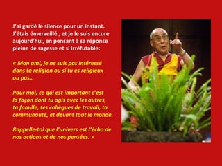 J’ai gardé le silence pour un instant. J’étais émerveillé , et je le suis encore aujourd’hui, en pensant à sa réponse  pleine de sagesse et si irréfutable: « Mon ami, je ne suis pas intéressé dans ta religion ou si tu es religieux ou pas… Pour moi, ce qui est important c’est  la façon dont tu agis avec les autres, ta famille, tes collègues de travail, ta communauté, et devant tout le monde. Rappelle-toi que l’univers est l’écho de nos actions et de nos pensées. » 