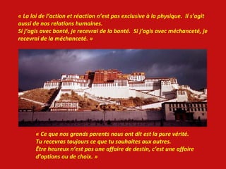 « La loi de l’action et réaction n’est pas exclusive à la physique.  Il s’agit  aussi de nos relations humaines. Si j’agis avec bonté, je recevrai de la bonté.  Si j’agis avec méchanceté, je recevrai de la méchanceté. » « Ce que nos grands parents nous ont dit est la pure vérité.  Tu recevras toujours ce que tu souhaites aux autres. Être heureux n’est pas une affaire de destin, c’est une affaire d’options ou de choix. »  