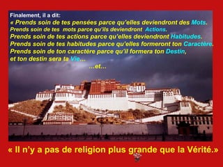 Finalement, il a dit:  « Prends soin de tes pensées parce qu’elles deviendront des  Mots . Prends soin de tes  mots parce qu’ils deviendront  Actions . Prends soin de tes actions parce qu’elles deviendront  Habitudes . Prends soin de tes habitudes parce qu’elles formeront ton  Caractère . Prends soin de ton caractère parce qu’il formera ton  Destin ,  et ton destin sera ta  Vie … … et… « Il n’y a pas de religion plus grande que la Vérité.» 