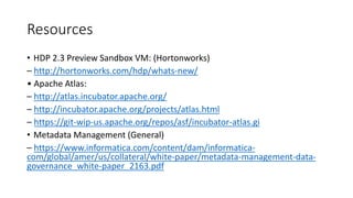 Resources
• HDP 2.3 Preview Sandbox VM: (Hortonworks)
– http://hortonworks.com/hdp/whats-new/
• Apache Atlas:
– http://atlas.incubator.apache.org/
– http://incubator.apache.org/projects/atlas.html
– https://git-wip-us.apache.org/repos/asf/incubator-atlas.gi
• Metadata Management (General)
– https://www.informatica.com/content/dam/informatica-
com/global/amer/us/collateral/white-paper/metadata-management-data-
governance_white-paper_2163.pdf
 