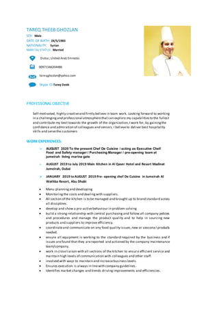 TAREQ THEEB GHOZLAN
SEX: Male
DATE OF BIRTH: 24/5/1983
NATIONALITY: Syrian
MARITAL STATUS: Married
Dubai, United Arab Emirates
00971566204486
tareqghozlan@yahoo.com
Skype ID Tareq Deeb
PROFESSIONAL OBJECTIVE
Self-motivated, highly creativeand firmly believe in team work. Looking forward to working
in a challengingand professional atmospherethat can explore my capabilitiesto the fullest
and contribute my best towards the growth of the organization,I work for, by gainingthe
confidence and admiration of colleagues and seniors.I believeto deliver best hospitality
skills and servethe customers
WORK EXPERIENCES:
? AUGUST 2020 To the present Chef De Cuisine / acting as Executive Chef/
Food and Safety manager / Purchasing Manager / pre-opening team at
jumeirah living marina gate
? AUGUST 2019 to July 2019 Main Kitchen in Al Qaser Hotel and Resort Madinat
Jumeirah, Dubai
? JANUARY 2019 to AUGUST 2019 Pre- opening chef De Cuisine in Jumeirah Al
Wathba Resort, Abu Dhabi
? Menu planningand developing
? Monitoringthe costs and dealingwith suppliers.
? All section of the kitchen is to be managed and brought up to brand standard across
all disciplines.
? develop and show a pro-activebehaviour in problem solving
? build a strong relationship with central purchasing and follow all company policies
and procedures and manage the product quality and to help in sourcing new
products and suppliers to improve efficiency.
? coordinateand communicate on any food quality issues,new or seasona l products
needed.
? ensure all equipment is working to the standard required by the business and if
issues arefound that they arereported and actioned by the company maintenance
team/company.
? work in closeliaison with all sections of the kitchen to ensure efficient service and
maintain high levels of communication with colleagues and other staff.
? involved with ways to maintain and increasebusinesslevels.
? Ensures execution is always in linewith company guidelines.
? Identifies market changes and trends drivingimprovements and efficiencies.
 