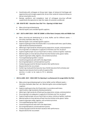 ? Coordinates with colleagues on Group Level, keeps all abreast of challenges and
opportunities and strongly supports the drive of the Jumeirah restaurantGroup to
deliver remarkableresults
? Reviews workforce and competence level of colleagues ensuring sufficient
capability for the operation to meet the needs of customers and Brands.
? JUN -2018 TO DEC C Executive Sous Chef Pre C Opening in Al Bait Hotel
? Menu planning and developing
? Monitoringthe costs and dealingwith suppliers.
? JULY - 2017 to MAY 2018 C CHEF DE CUISINE at Olive Roots Company India and Middle East
? Menu planning and developing (A La Carte, Buffet and for different events C
Christmas,Ramadan,New Year, etc.)
? Monitoringthe costs and dealingwith suppliers
? Supervisingthe garnishes of all food orders in accordancewith menu specifications,
high standards of platepresentation
? Adhering to high standards of food quality,preparation,recipes,and presentation
? Ensuringorders are adequate in supply for all Kitchens and mis-en-place
? Supervisingthe proper set-up of each item on menus and ensuringtheir readiness
? Monitoringthe on-time delivery of food from the Kitchen to the guests tables
? Supervisingproper safety, hygiene, and sanitation practices
? Training& Developing Chefs in station
? Coordinatingjob tasks with staff in the department.
? Assistingemployees to achieveoptimum quality
? Conducting appraisalsfor the team based on their performance
? Responsiblefor the recruitment
? Conferring closely with the Executive Sous Chef & Executive Chef and takes ever
? Opportunity to become familiarwith all aspects of this
position, in order to be ready to fill in whenever
required
? 2015 to JUNE -2017- SOUS CHEF Pre-Opening in Lua Restaurant & Lounge Sofitel the Palm
? Menu planningand developing(A La Carte, Buffet and for different events C
Christmas,Ramadan,New Year, etc.) Monitoringthe costs and dealingwith
suppliers
? Supervisingthe garnishes of all food orders in accordancewith menu
specifications,high standards of platepresentation
? Adhering to high standards of food quality,preparation,recipes,and presentation
? Ensuringorders are adequate in supply for all Kitchens and mis-en-place
? Supervisingthe proper set-up of each item on menus and ensuringtheir readiness
? Monitoringthe on-time delivery of food from the Kitchen to the guests tables
? Supervisingproper safety, hygiene, and sanitation practices
? Training& Developing Chefs in station
? Coordinatingjob tasks with staff in the department.
? Assistingemployees to achieveoptimum quality
? Conducting appraisalsfor the team based on their performance
? Responsiblefor the recruitment
 