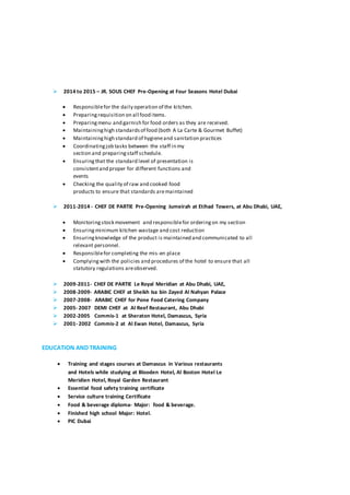 ? 2014 to 2015 C JR. SOUS CHEF Pre-Opening at Four Seasons Hotel Dubai
? Responsiblefor the daily operation of the kitchen.
? Preparingrequisition on all food items.
? Preparingmenu and garnish for food orders as they are received.
? Maintaininghigh standardsof food (both A La Carte & Gourmet Buffet)
? Maintaininghigh standard of hygieneand sanitation practices
? Coordinatingjob tasks between the staff in my
section and preparingstaff schedule.
? Ensuringthat the standard level of presentation is
consistentand proper for different functions and
events
? Checking the quality of raw and cooked food
products to ensure that standards aremaintained
? 2011-2014 - CHEF DE PARTIE Pre-Opening Jumeirah at Etihad Towers, at Abu Dhabi, UAE,
? Monitoringstock movement and responsiblefor orderingon my section
? Ensuringminimum kitchen wastage and cost reduction
? Ensuringknowledge of the product is maintained and communicated to all
relevant personnel.
? Responsiblefor completing the mis-en place
? Complyingwith the policies and procedures of the hotel to ensure that all
statutory regulations areobserved.
? 2009-2011- CHEF DE PARTIE Le Royal Meridian at Abu Dhabi, UAE,
? 2008-2009- ARABIC CHEF at Sheikh Isa bin Zayed Al Nahyan Palace
? 2007-2008- ARABIC CHEF for Pone Food Catering Company
? 2005- 2007 DEMI CHEF at Al Reef Restaurant, Abu Dhabi
? 2002-2005 Commis-1 at Sheraton Hotel, Damascus, Syria
? 2001- 2002 Commis-2 at Al Ewan Hotel, Damascus, Syria
EDUCATION AND TRAINING
? Training and stages courses at Damascus in Various restaurants
and Hotels while studying at Blooden Hotel, Al Boston Hotel Le
Meridien Hotel, Royal Garden Restaurant
? Essential food safety training certificate
? Service culture training Certificate
? Food & beverage diploma- Major: food & beverage.
? Finished high school Major: Hotel.
? PIC Dubai
 