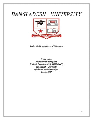 0
BANGLADESH UNIVERSITY
Topic: SOSA Approcess of Minaprine
Prepared by,
Mohammed Tareq Aziz
Student, Department of PHARMACY,
Bangladesh University,
Iqbal road, Mohammadpur,
Dhaka-1207
 