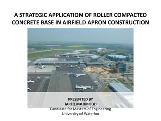 A STRATEGIC APPLICATION OF ROLLER COMPACTED CONCRETE BASE IN AIRFIELD APRON CONSTRUCTION PRESENTED BY  TAREQ MAHMOOD Candidate for Masters of Engineering University of Waterloo 