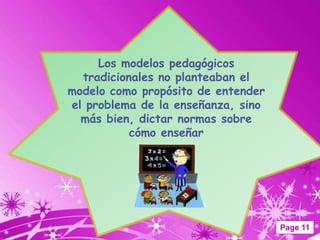 Los modelos pedagógicos
  tradicionales no planteaban el
modelo como propósito de entender
el problema de la enseñanza, sino
  más bien, dictar normas sobre
           cómo enseñar




                                    Page 11
 
