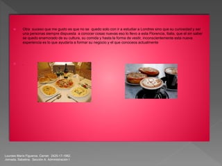 Lourdes María Figueroa. Carnet: 2425-17-1982.
Jornada. Sabatina. Sección A. Administración I
 Otra suceso que me gusto es que no se quedo solo con ir a estudiar a Londres sino que su curiosidad y ser
una personas siempre dispuesta a conocer cosas nuevas eso lo llevo a esta Florencia, Italia, que el sin saber
se quedo enamorado de su cultura, su comida y hasta la forma de vestir, inconscientemente esta nueva
experiencia es lo que ayudaría a formar su negocio y el que conoceos actualmente
 .
 
