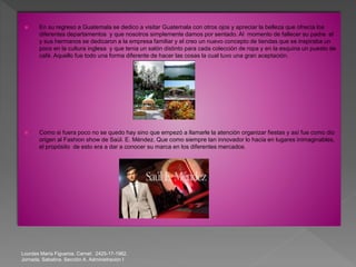 Lourdes María Figueroa. Carnet: 2425-17-1982.
Jornada. Sabatina. Sección A. Administración I
 En su regreso a Guatemala se dedico a visitar Guatemala con otros ojos y apreciar la belleza que ofrecía los
diferentes departamentos y que nosotros simplemente damos por sentado. Al momento de fallecer su padre el
y sus hermanos se dedicaron a la empresa familiar y el creo un nuevo concepto de tiendas que se inspiraba un
poco en la cultura inglesa y que tenia un salón distinto para cada colección de ropa y en la esquina un puesto de
café. Aquello fue todo una forma diferente de hacer las cosas la cual tuvo una gran aceptación.
 Como si fuera poco no se quedo hay sino que empezó a llamarle la atención organizar fiestas y así fue como dio
origen al Fashion show de Saúl. E. Méndez. Que como siempre tan innovador lo hacia en lugares inimaginables,
el propósito de esto era a dar a conocer su marca en los diferentes mercados.
 