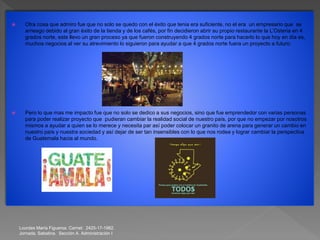  Otra cosa que admiro fue que no solo se quedo con el éxito que tenia era suficiente, no el era un empresario que se
arriesgo debido al gran éxito de la tienda y de los cafés, por fin decidieron abrir su propio restaurante la L’Osteria en 4
grados norte, este llevo un gran proceso ya que fueron construyendo 4 grados norte para hacerlo lo que hoy en día es,
muchos negocios al ver su atrevimiento lo siguieron para ayudar a que 4 grados norte fuera un proyecto a futuro.
 Pero lo que mas me impacto fue que no solo se dedico a sus negocios, sino que fue emprendedor con varias personas
para poder realizar proyecto que pudieran cambiar la realidad social de nuestro país, por que no empezar por nosotros
mismos a ayudar a quien se lo merece y necesita par así poder colocar un granito de arena para generar un cambio en
nuestro país y nuestra sociedad y así dejar de ser tan insensibles con lo que nos rodea y lograr cambiar la perspectiva
de Guatemala hacia al mundo.
Lourdes María Figueroa. Carnet: 2425-17-1982.
Jornada. Sabatina. Sección A. Administración I
 