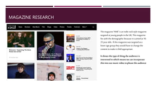 MAGAZINE RESEARCH
The magazine ‘NME’ is an indie rock style magazine
targeted atyoung people in the UK.This magazine
fitswith the demographic because it is aimed at 16-
25yearolds. If this magazine was targeted at a lower
age group they would have tochange the content to
make it child appropriate.
It shows the typeof thing the audience is interested
in which means we can incorporate this into our
music video toplease the audience
 