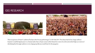 GIG RESEARCH
These are pictures of Hozier’s audience/fan base when he was performing at Tin the Park2015.This shows that he has a large
audience however it could be big because it is a festival rather than a Hozier concert which shows he is more of a niche artist which
helps us in terms of identifying that the target audience is not a large group like you would have forthe popgenre. Hozier’s song
Take Me ToChurch is verypopular and was in the charts but the rest of his songs are not as known bypeople.
 